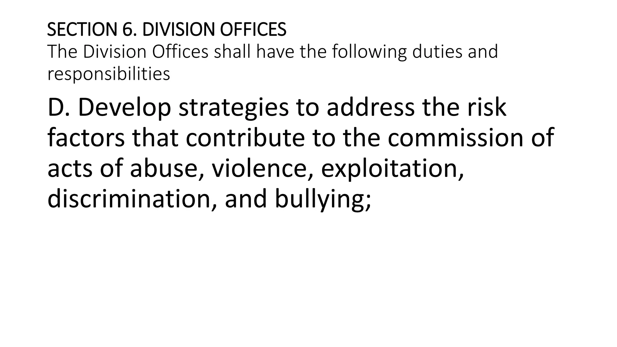SECTION 6. DIVISION OFFICES
The Division Offices shall have the following duties and
responsibilities
D. Develop strategies to address the risk
factors that contribute to the commission of
acts of abuse, violence, exploitation,
discrimination, and bullying;
 