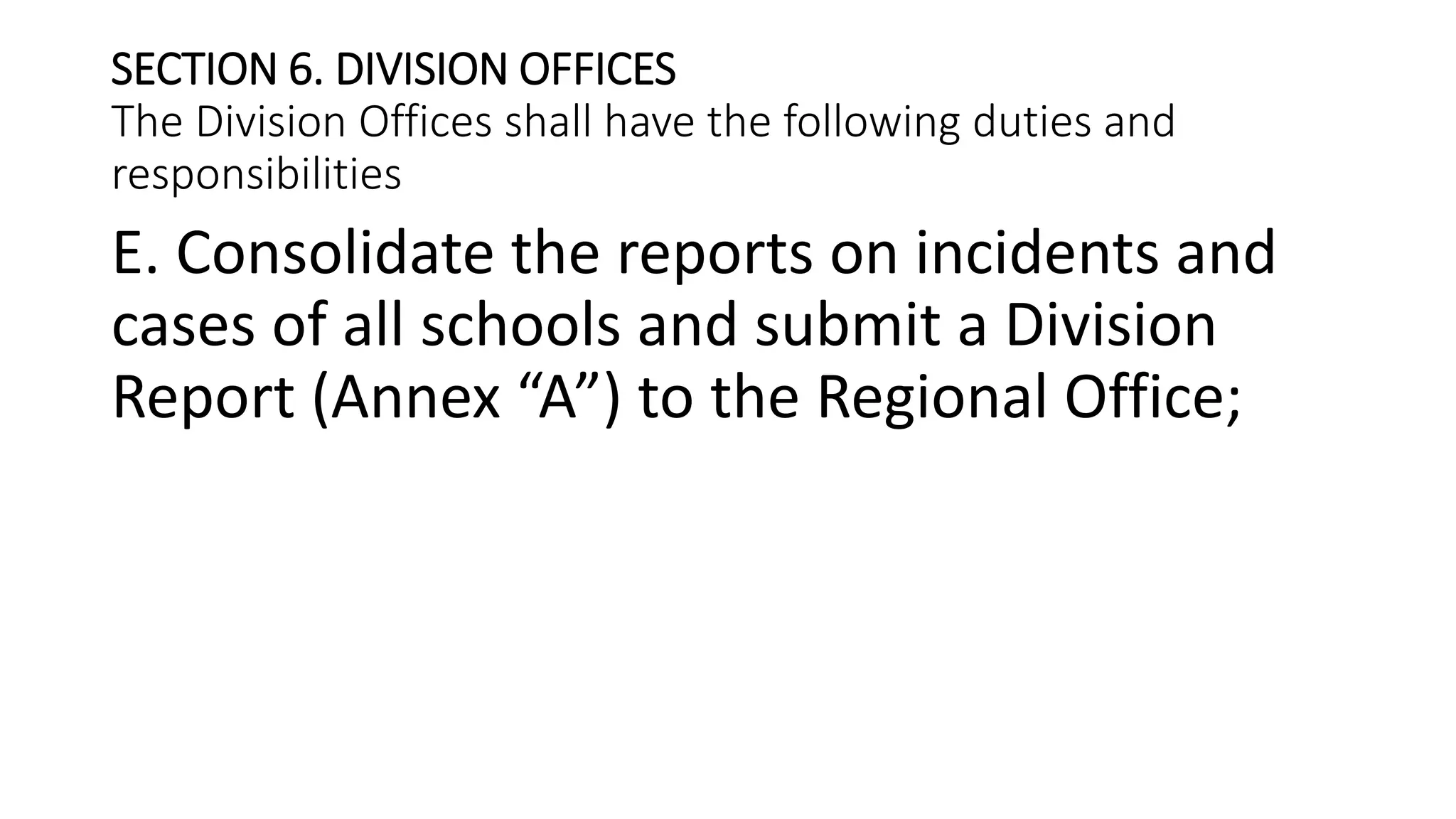 SECTION 6. DIVISION OFFICES
The Division Offices shall have the following duties and
responsibilities
E. Consolidate the reports on incidents and
cases of all schools and submit a Division
Report (Annex “A”) to the Regional Office;
 