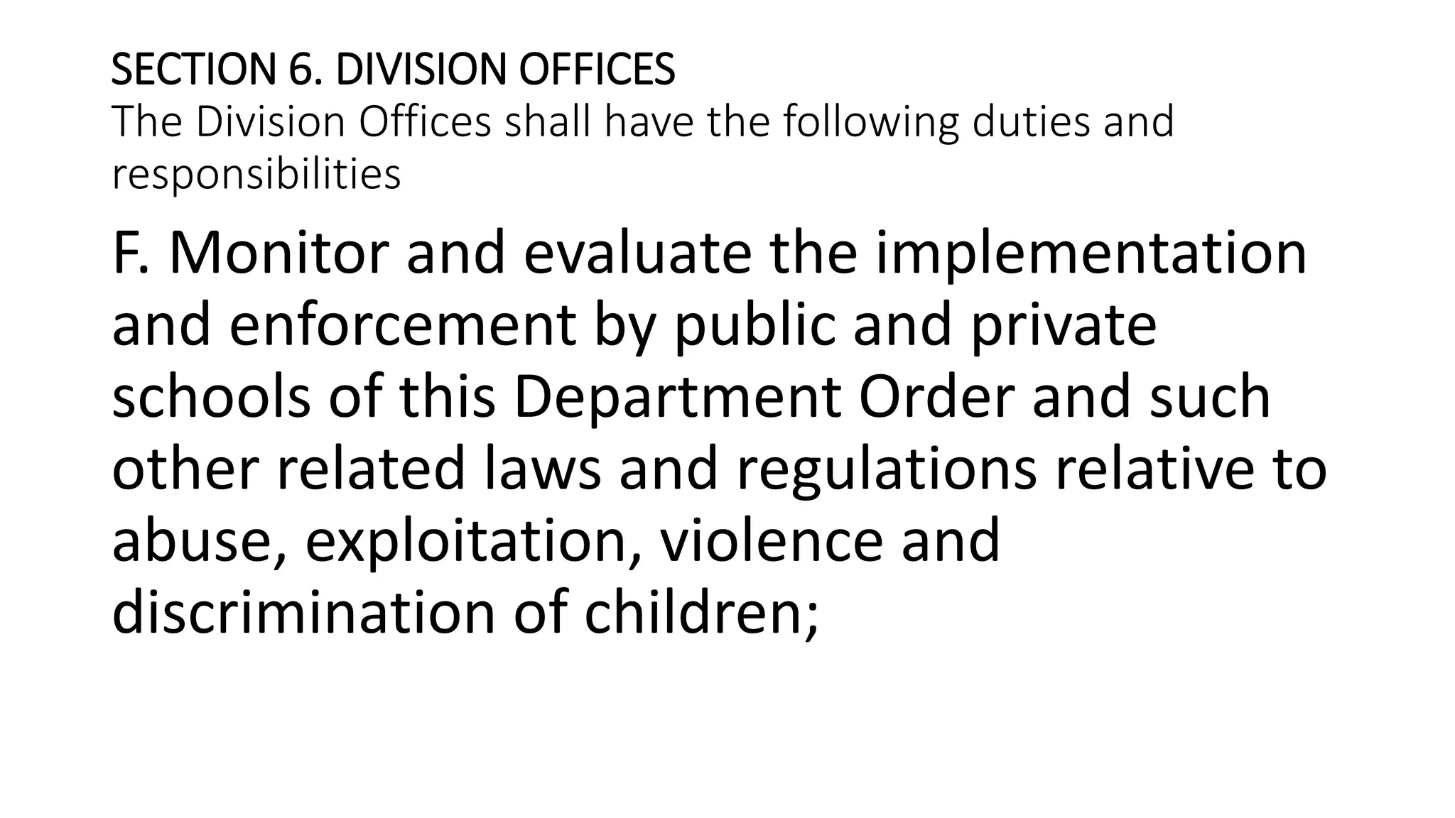 SECTION 6. DIVISION OFFICES
The Division Offices shall have the following duties and
responsibilities
F. Monitor and evaluate the implementation
and enforcement by public and private
schools of this Department Order and such
other related laws and regulations relative to
abuse, exploitation, violence and
discrimination of children;
 