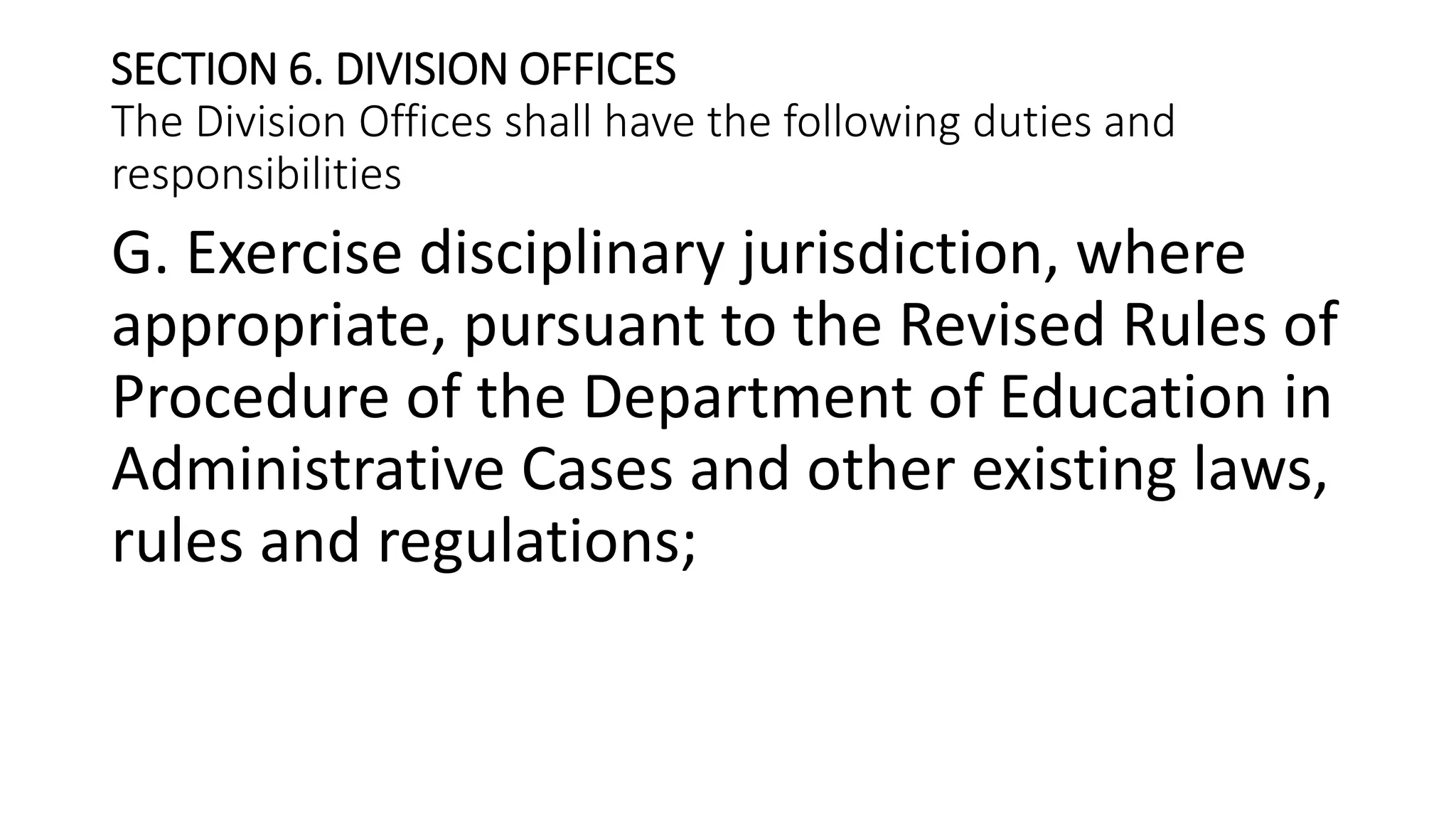 SECTION 6. DIVISION OFFICES
The Division Offices shall have the following duties and
responsibilities
G. Exercise disciplinary jurisdiction, where
appropriate, pursuant to the Revised Rules of
Procedure of the Department of Education in
Administrative Cases and other existing laws,
rules and regulations;
 