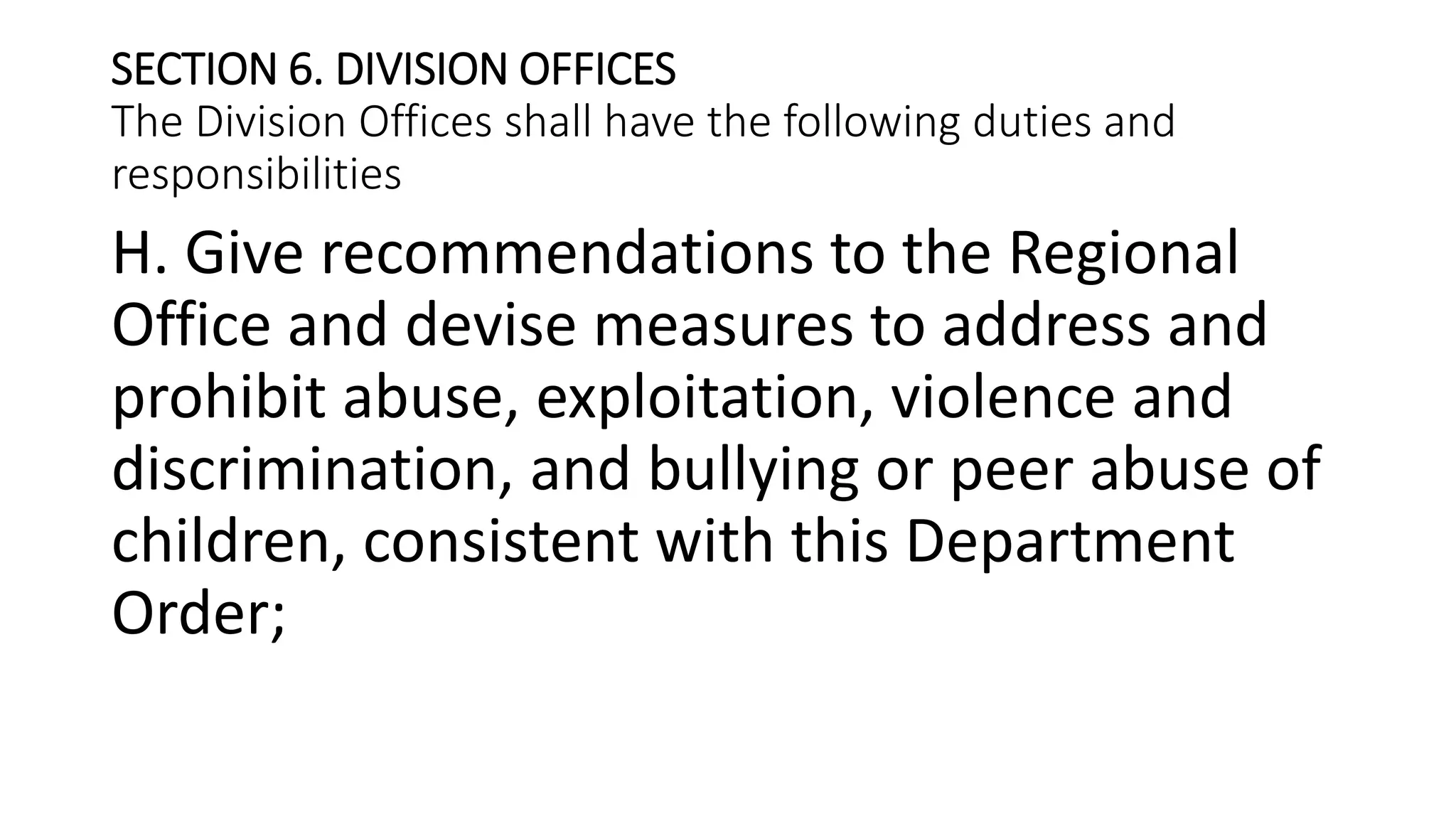 SECTION 6. DIVISION OFFICES
The Division Offices shall have the following duties and
responsibilities
H. Give recommendations to the Regional
Office and devise measures to address and
prohibit abuse, exploitation, violence and
discrimination, and bullying or peer abuse of
children, consistent with this Department
Order;
 