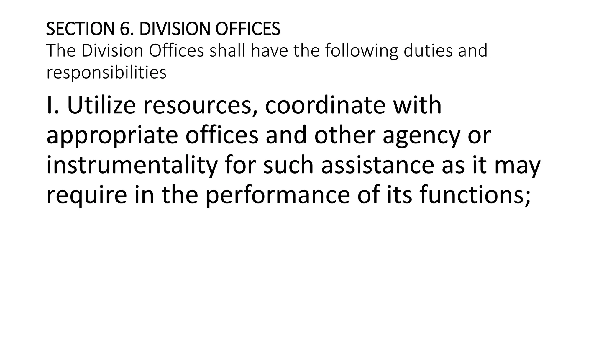 SECTION 6. DIVISION OFFICES
The Division Offices shall have the following duties and
responsibilities
I. Utilize resources, coordinate with
appropriate offices and other agency or
instrumentality for such assistance as it may
require in the performance of its functions;
 