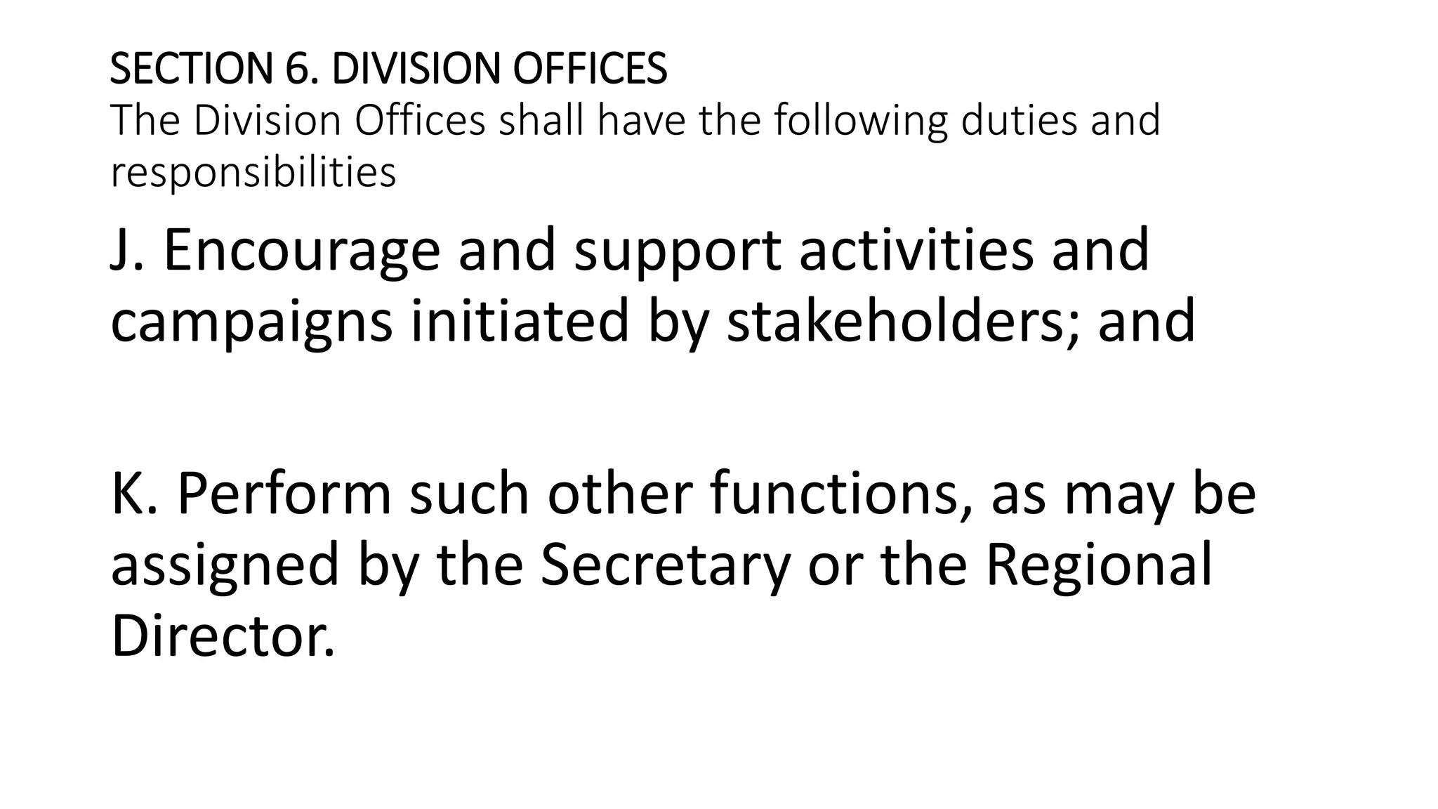 SECTION 6. DIVISION OFFICES
The Division Offices shall have the following duties and
responsibilities
J. Encourage and support activities and
campaigns initiated by stakeholders; and
K. Perform such other functions, as may be
assigned by the Secretary or the Regional
Director.
 