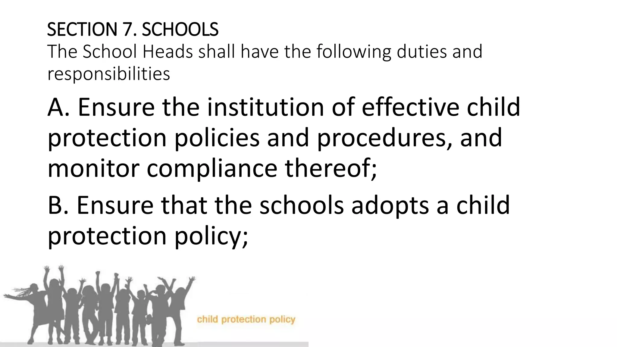 SECTION 7. SCHOOLS
The School Heads shall have the following duties and
responsibilities
A. Ensure the institution of effective child
protection policies and procedures, and
monitor compliance thereof;
B. Ensure that the schools adopts a child
protection policy;
 