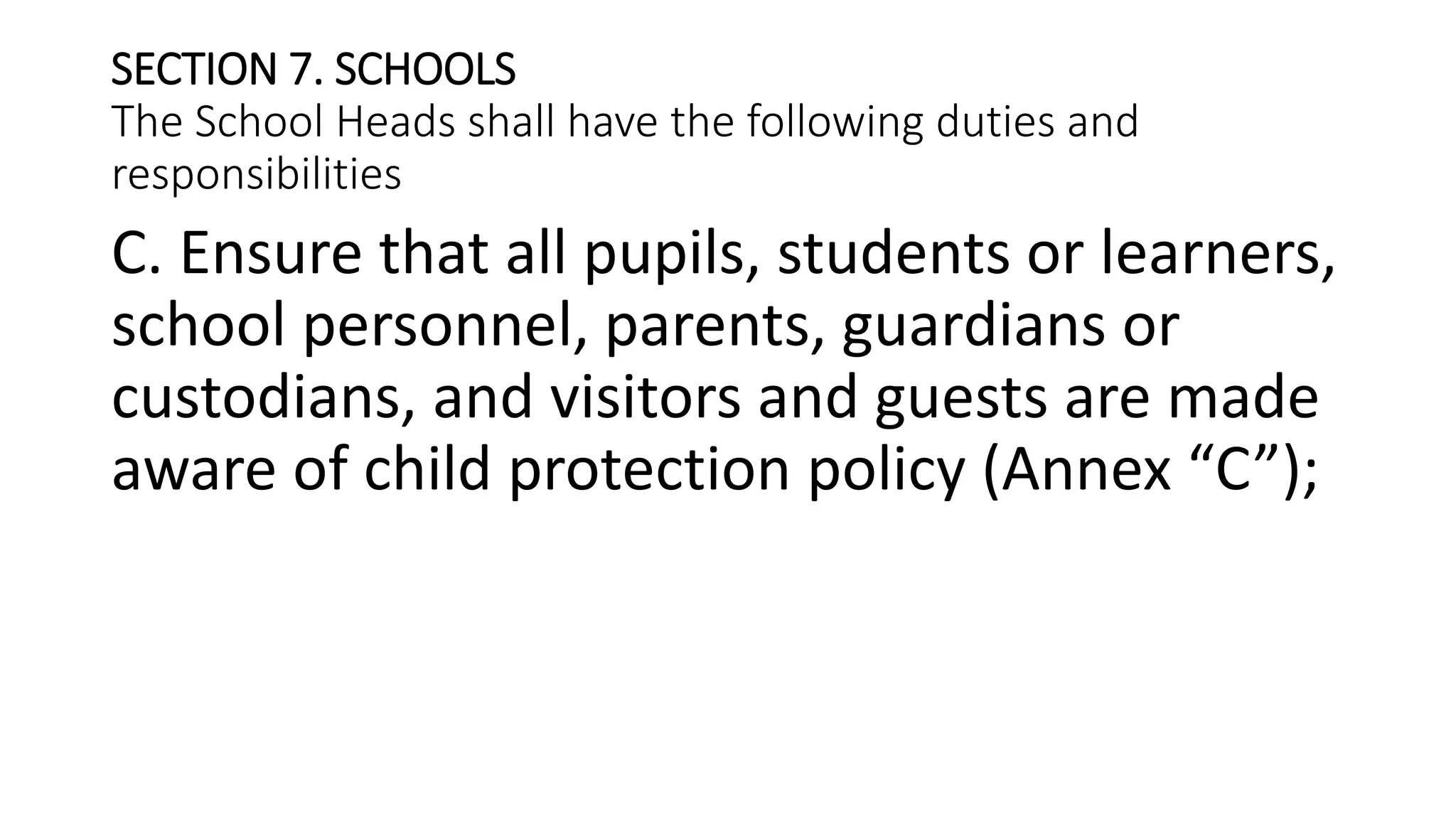 SECTION 7. SCHOOLS
The School Heads shall have the following duties and
responsibilities
C. Ensure that all pupils, students or learners,
school personnel, parents, guardians or
custodians, and visitors and guests are made
aware of child protection policy (Annex “C”);
 
