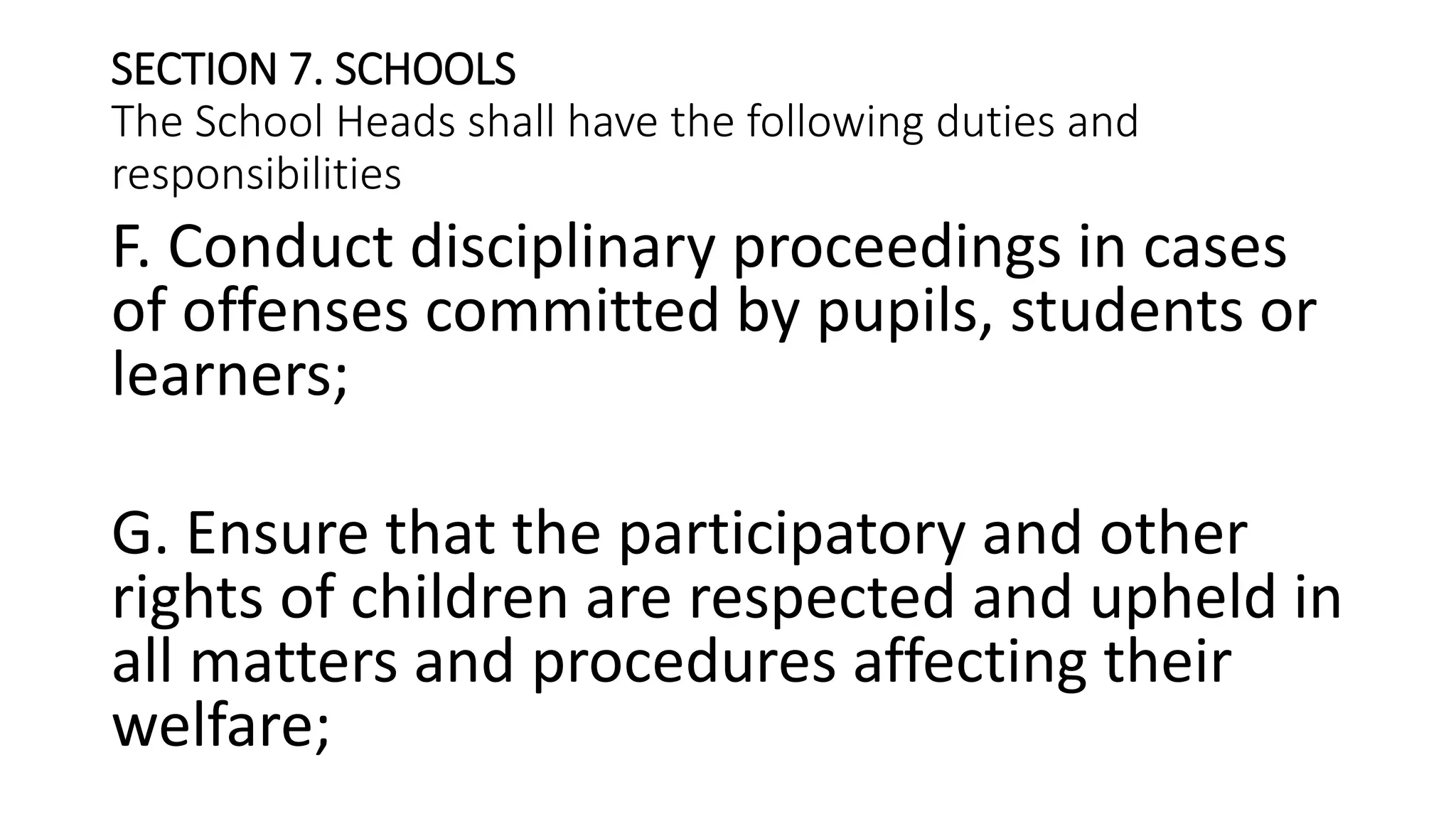 SECTION 7. SCHOOLS
The School Heads shall have the following duties and
responsibilities
F. Conduct disciplinary proceedings in cases
of offenses committed by pupils, students or
learners;
G. Ensure that the participatory and other
rights of children are respected and upheld in
all matters and procedures affecting their
welfare;
 