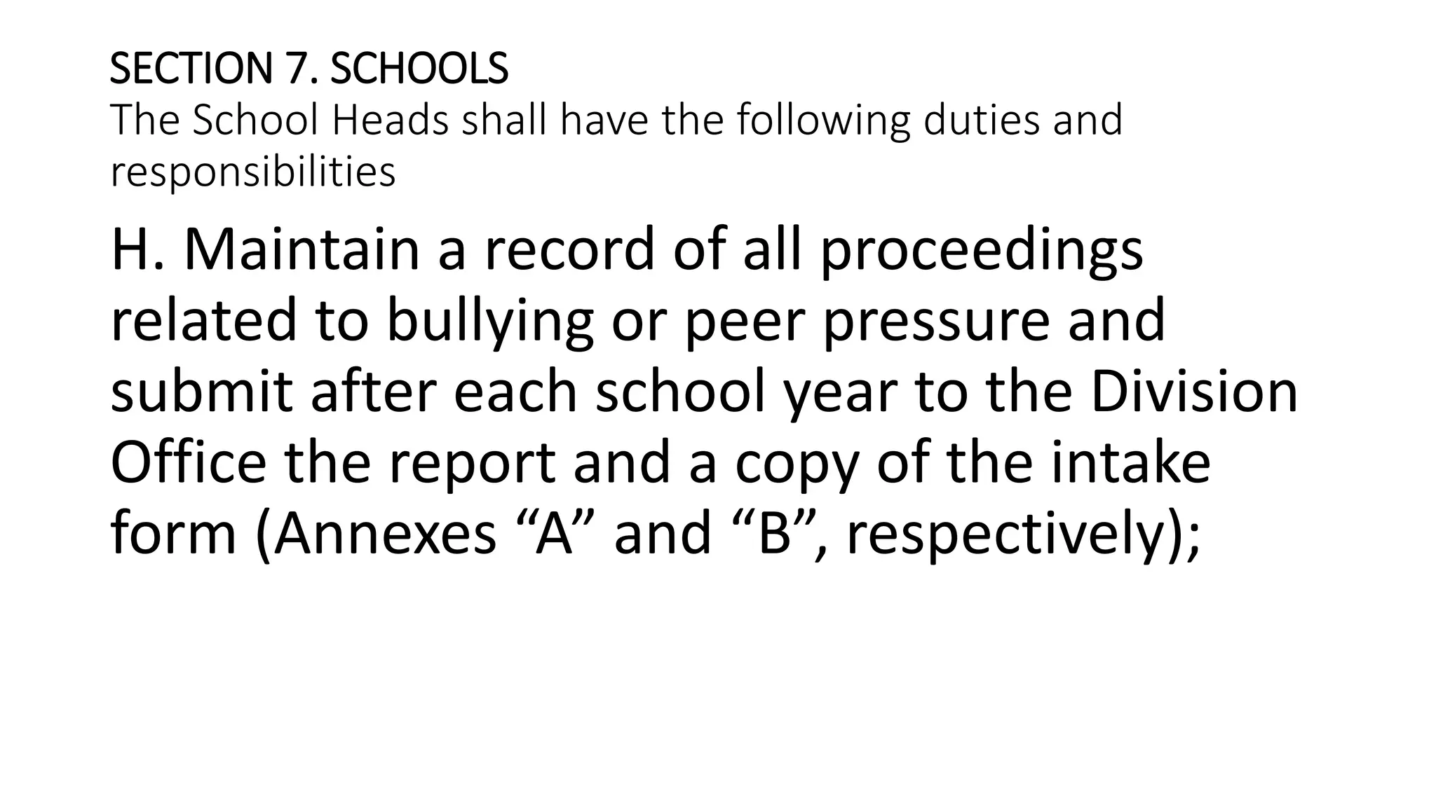 SECTION 7. SCHOOLS
The School Heads shall have the following duties and
responsibilities
H. Maintain a record of all proceedings
related to bullying or peer pressure and
submit after each school year to the Division
Office the report and a copy of the intake
form (Annexes “A” and “B”, respectively);
 