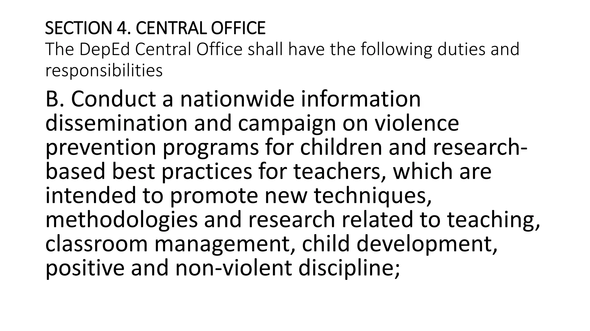 SECTION 4. CENTRAL OFFICE
The DepEd Central Office shall have the following duties and
responsibilities
B. Conduct a nationwide information
dissemination and campaign on violence
prevention programs for children and research-
based best practices for teachers, which are
intended to promote new techniques,
methodologies and research related to teaching,
classroom management, child development,
positive and non-violent discipline;
 