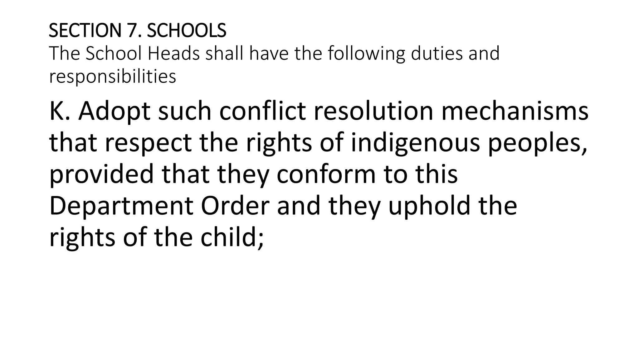 SECTION 7. SCHOOLS
The School Heads shall have the following duties and
responsibilities
K. Adopt such conflict resolution mechanisms
that respect the rights of indigenous peoples,
provided that they conform to this
Department Order and they uphold the
rights of the child;
 