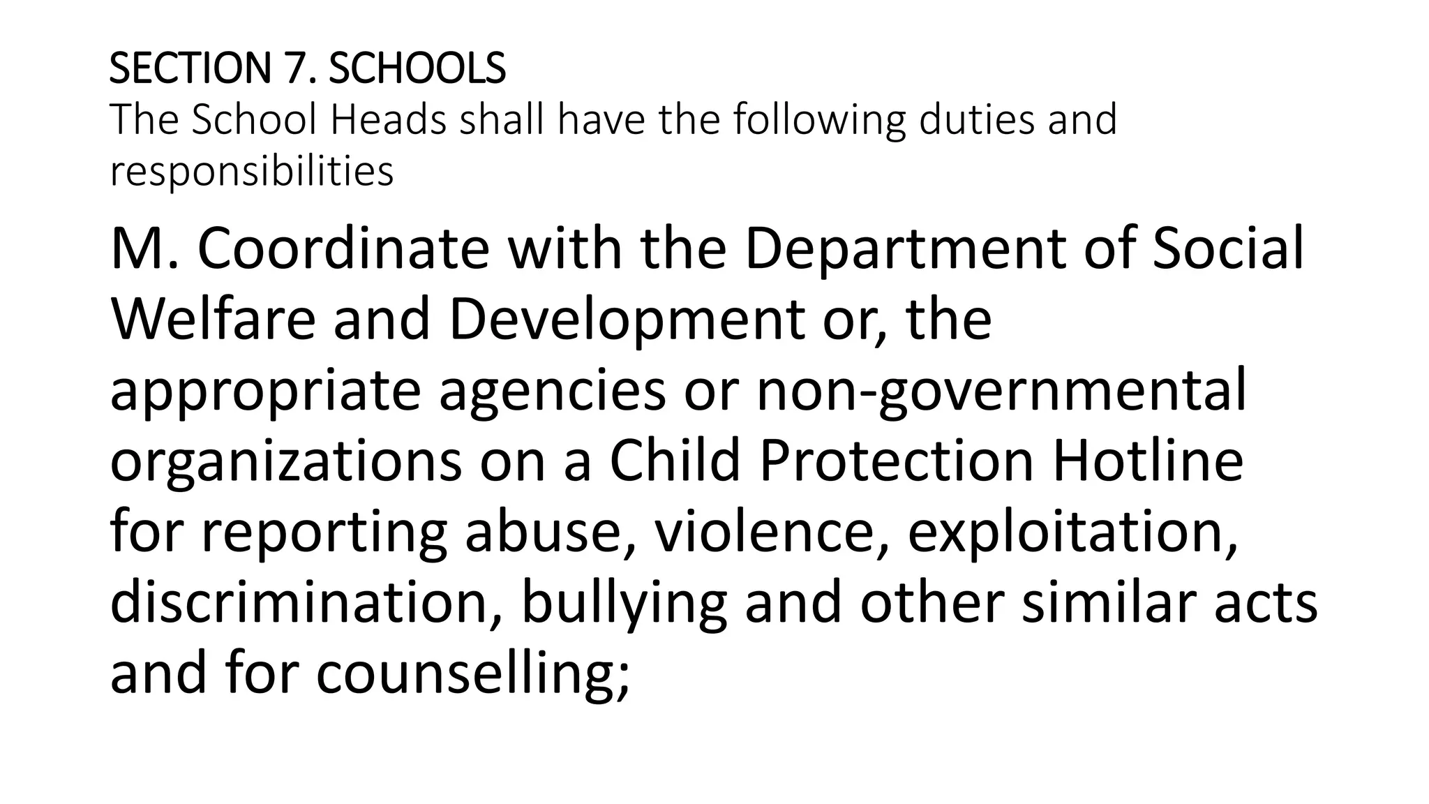 SECTION 7. SCHOOLS
The School Heads shall have the following duties and
responsibilities
M. Coordinate with the Department of Social
Welfare and Development or, the
appropriate agencies or non-governmental
organizations on a Child Protection Hotline
for reporting abuse, violence, exploitation,
discrimination, bullying and other similar acts
and for counselling;
 