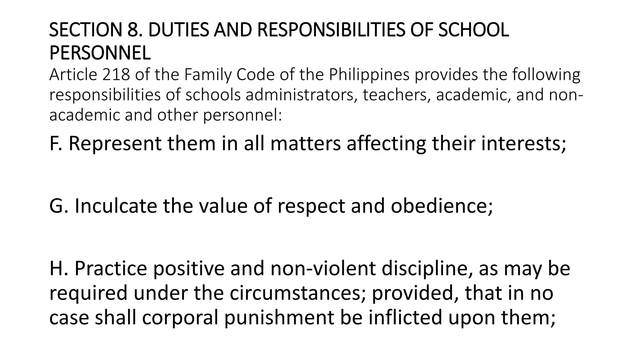 SECTION 8. DUTIES AND RESPONSIBILITIES OF SCHOOL
PERSONNEL
Article 218 of the Family Code of the Philippines provides the following
responsibilities of schools administrators, teachers, academic, and non-
academic and other personnel:
F. Represent them in all matters affecting their interests;
G. Inculcate the value of respect and obedience;
H. Practice positive and non-violent discipline, as may be
required under the circumstances; provided, that in no
case shall corporal punishment be inflicted upon them;
 