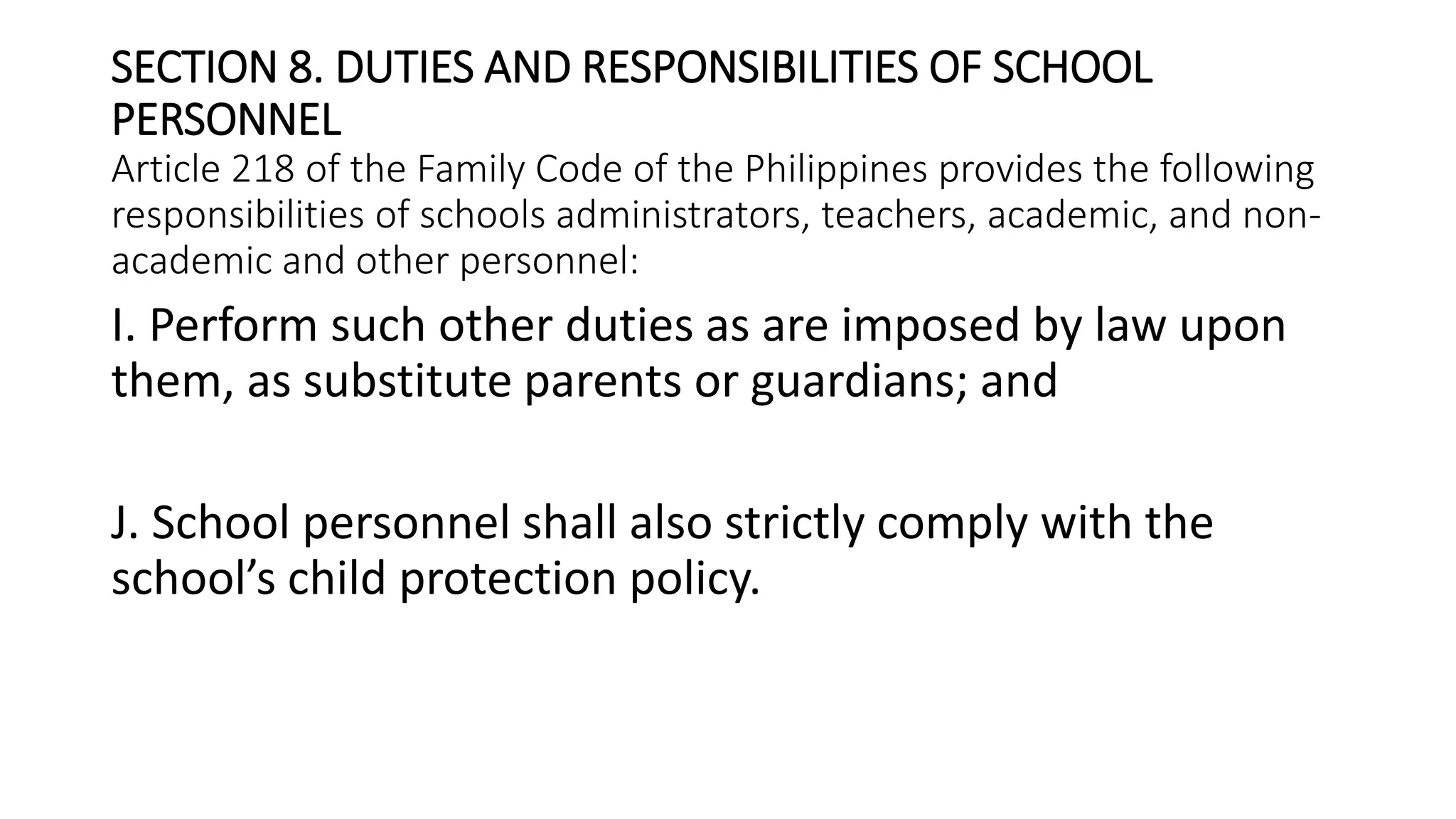 SECTION 8. DUTIES AND RESPONSIBILITIES OF SCHOOL
PERSONNEL
Article 218 of the Family Code of the Philippines provides the following
responsibilities of schools administrators, teachers, academic, and non-
academic and other personnel:
I. Perform such other duties as are imposed by law upon
them, as substitute parents or guardians; and
J. School personnel shall also strictly comply with the
school’s child protection policy.
 