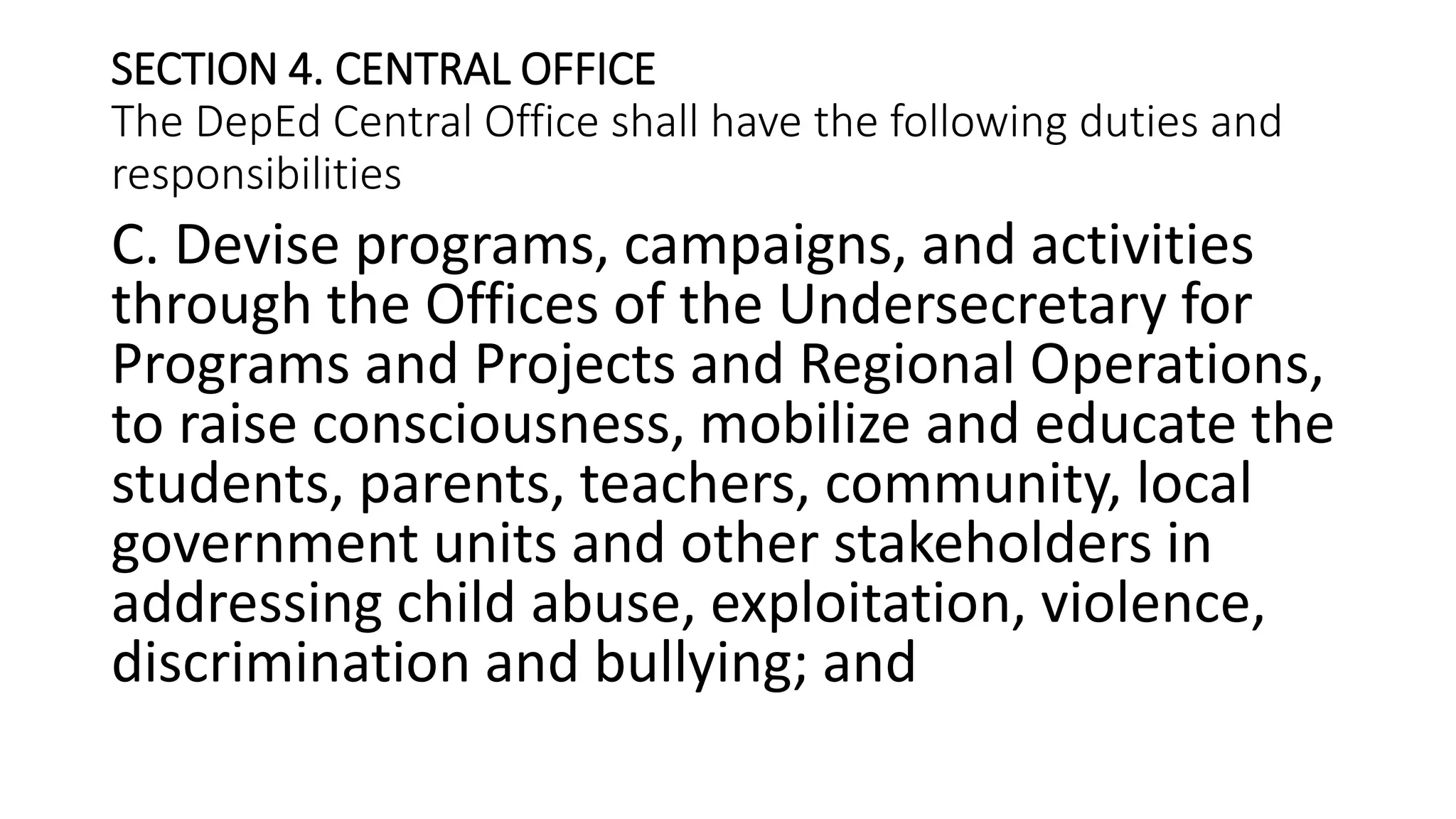 SECTION 4. CENTRAL OFFICE
The DepEd Central Office shall have the following duties and
responsibilities
C. Devise programs, campaigns, and activities
through the Offices of the Undersecretary for
Programs and Projects and Regional Operations,
to raise consciousness, mobilize and educate the
students, parents, teachers, community, local
government units and other stakeholders in
addressing child abuse, exploitation, violence,
discrimination and bullying; and
 