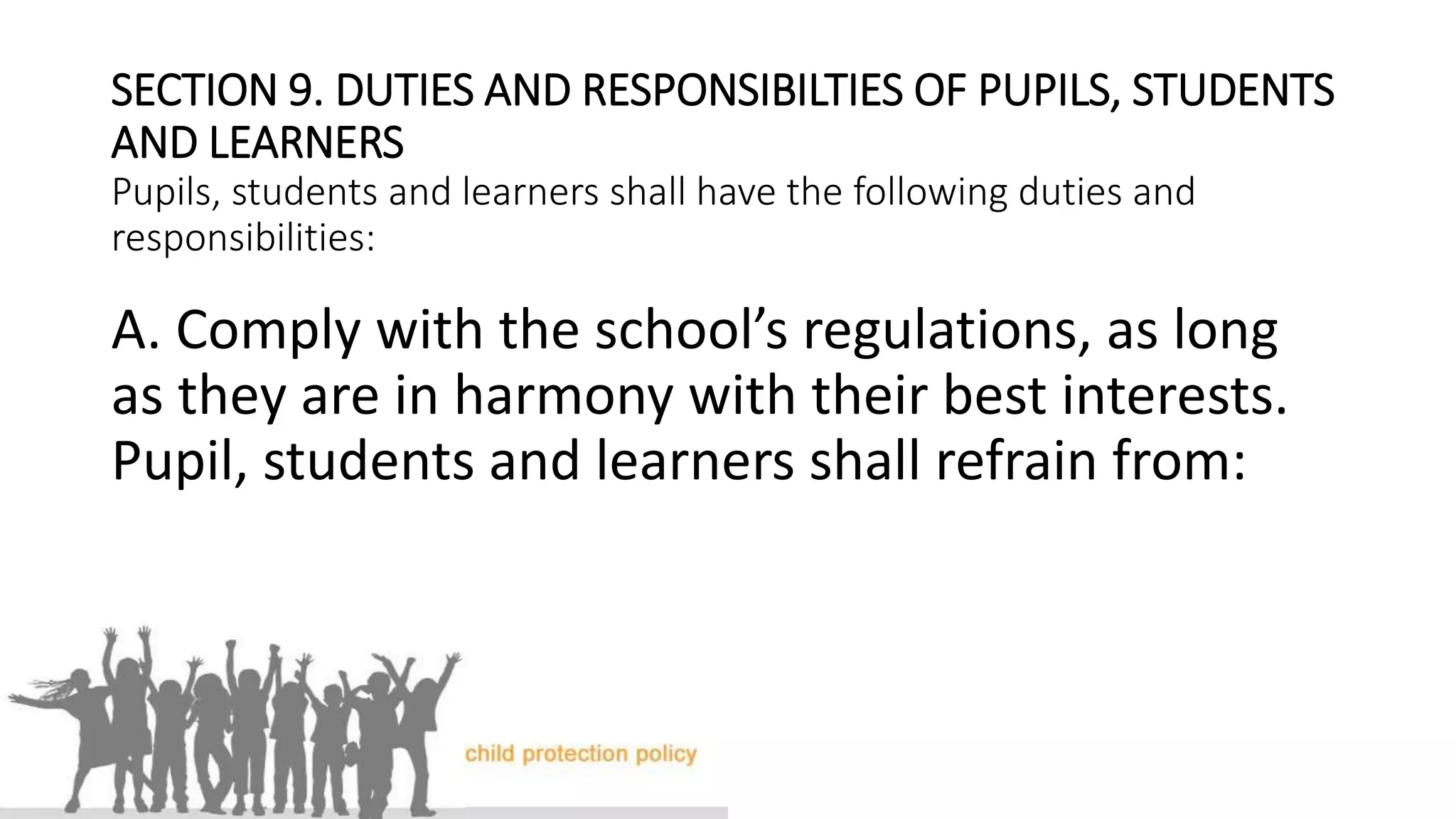 SECTION 9. DUTIES AND RESPONSIBILTIES OF PUPILS, STUDENTS
AND LEARNERS
Pupils, students and learners shall have the following duties and
responsibilities:
A. Comply with the school’s regulations, as long
as they are in harmony with their best interests.
Pupil, students and learners shall refrain from:
 