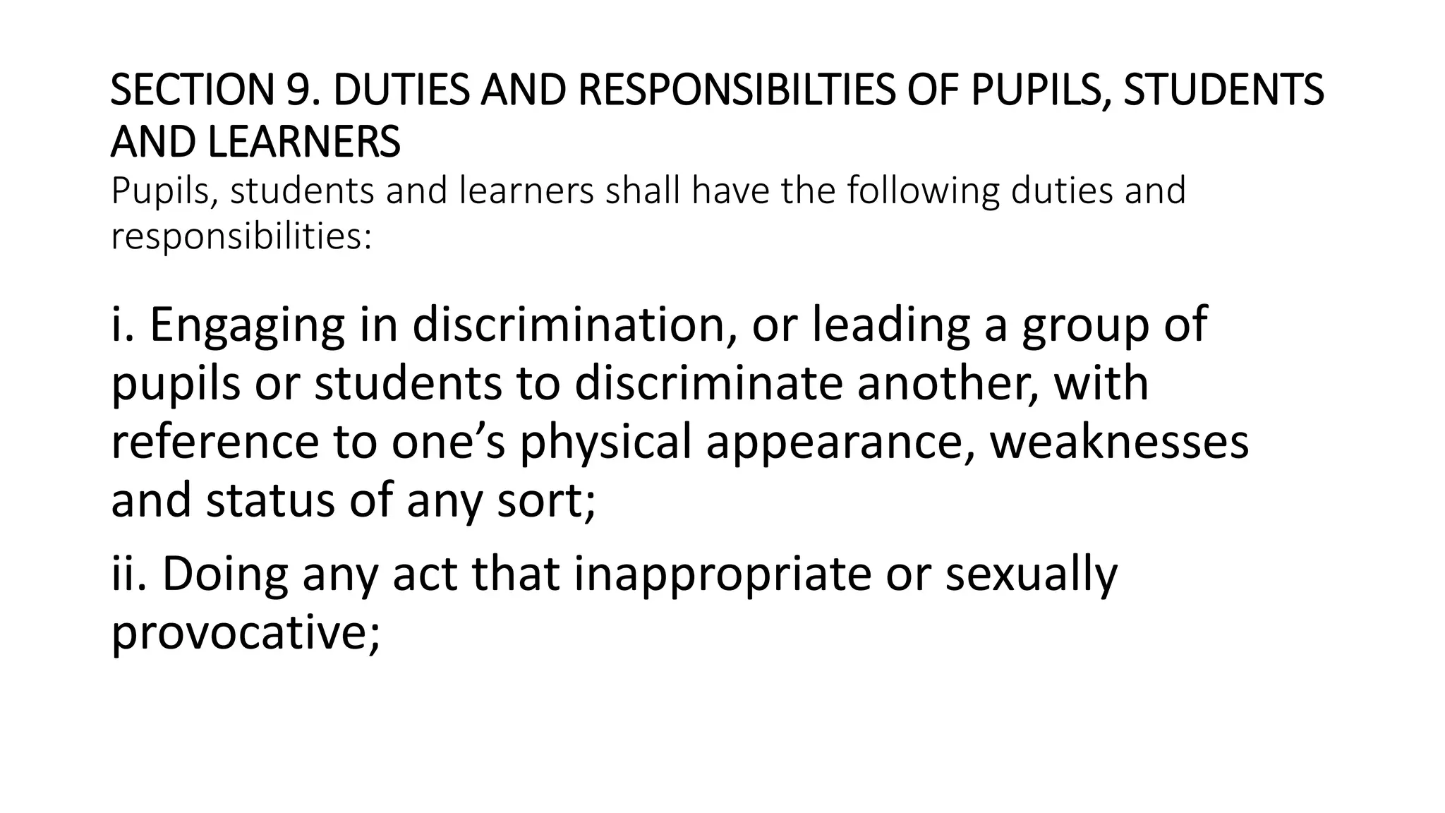 SECTION 9. DUTIES AND RESPONSIBILTIES OF PUPILS, STUDENTS
AND LEARNERS
Pupils, students and learners shall have the following duties and
responsibilities:
i. Engaging in discrimination, or leading a group of
pupils or students to discriminate another, with
reference to one’s physical appearance, weaknesses
and status of any sort;
ii. Doing any act that inappropriate or sexually
provocative;
 