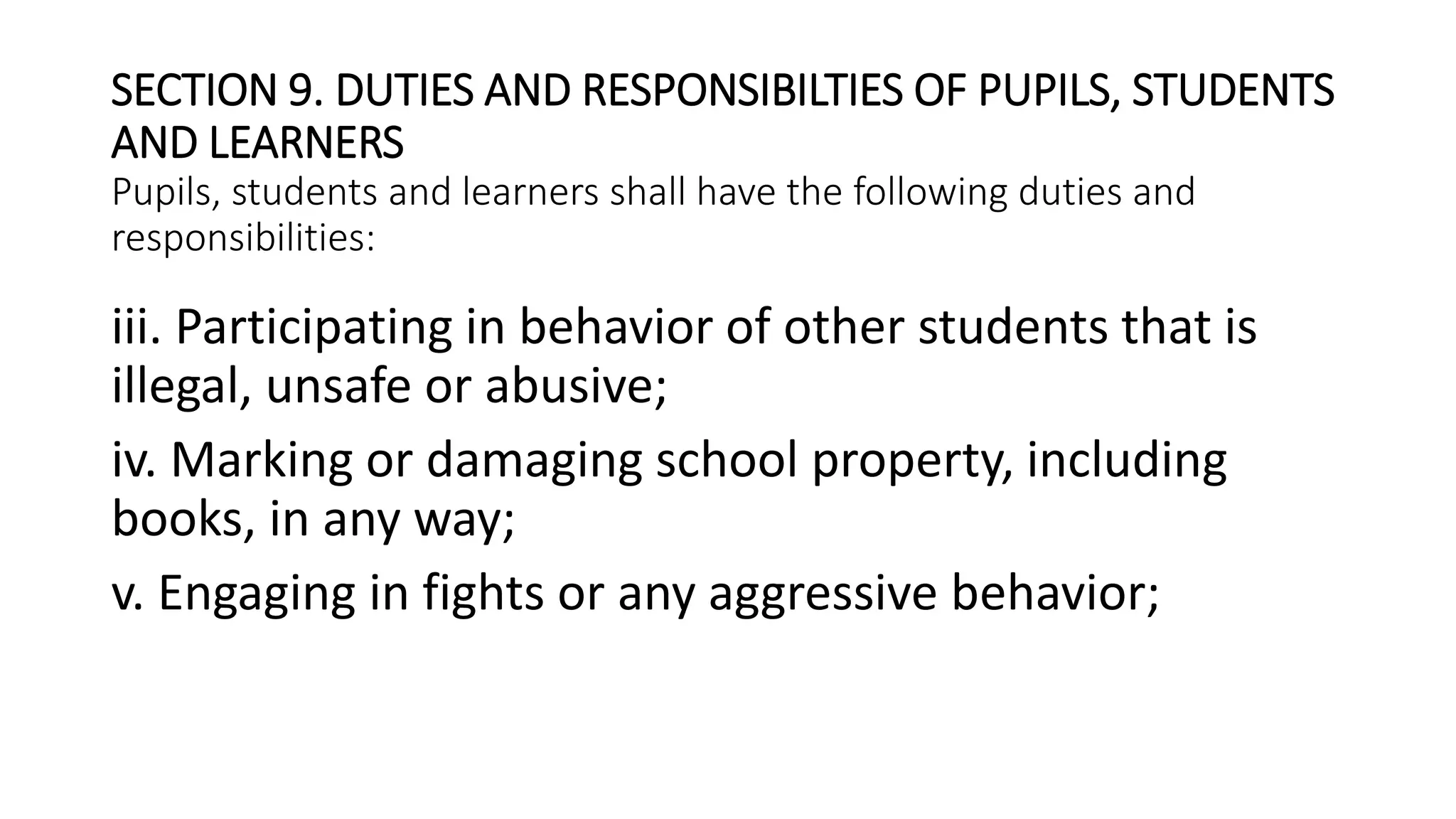 SECTION 9. DUTIES AND RESPONSIBILTIES OF PUPILS, STUDENTS
AND LEARNERS
Pupils, students and learners shall have the following duties and
responsibilities:
iii. Participating in behavior of other students that is
illegal, unsafe or abusive;
iv. Marking or damaging school property, including
books, in any way;
v. Engaging in fights or any aggressive behavior;
 