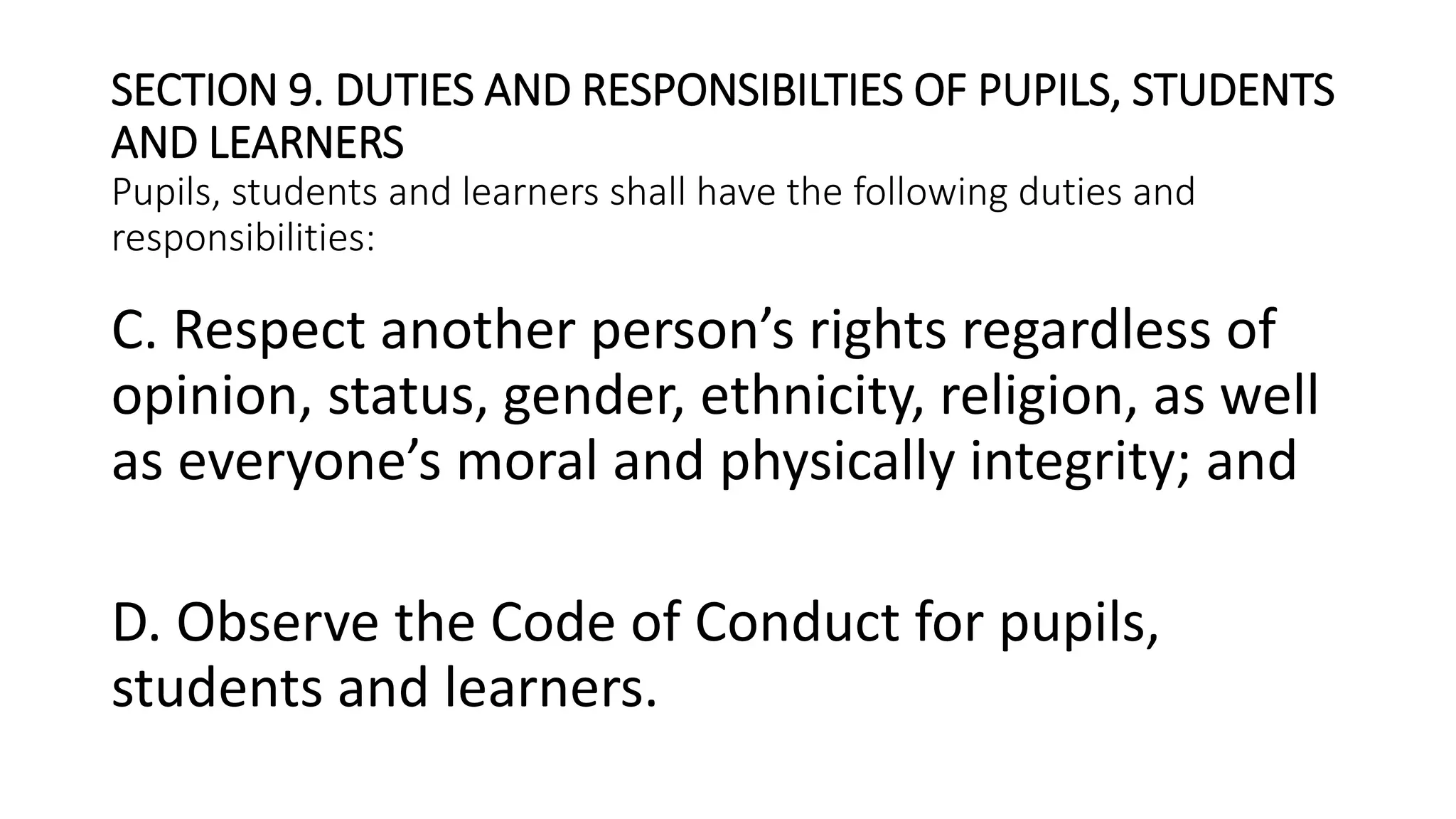 SECTION 9. DUTIES AND RESPONSIBILTIES OF PUPILS, STUDENTS
AND LEARNERS
Pupils, students and learners shall have the following duties and
responsibilities:
C. Respect another person’s rights regardless of
opinion, status, gender, ethnicity, religion, as well
as everyone’s moral and physically integrity; and
D. Observe the Code of Conduct for pupils,
students and learners.
 