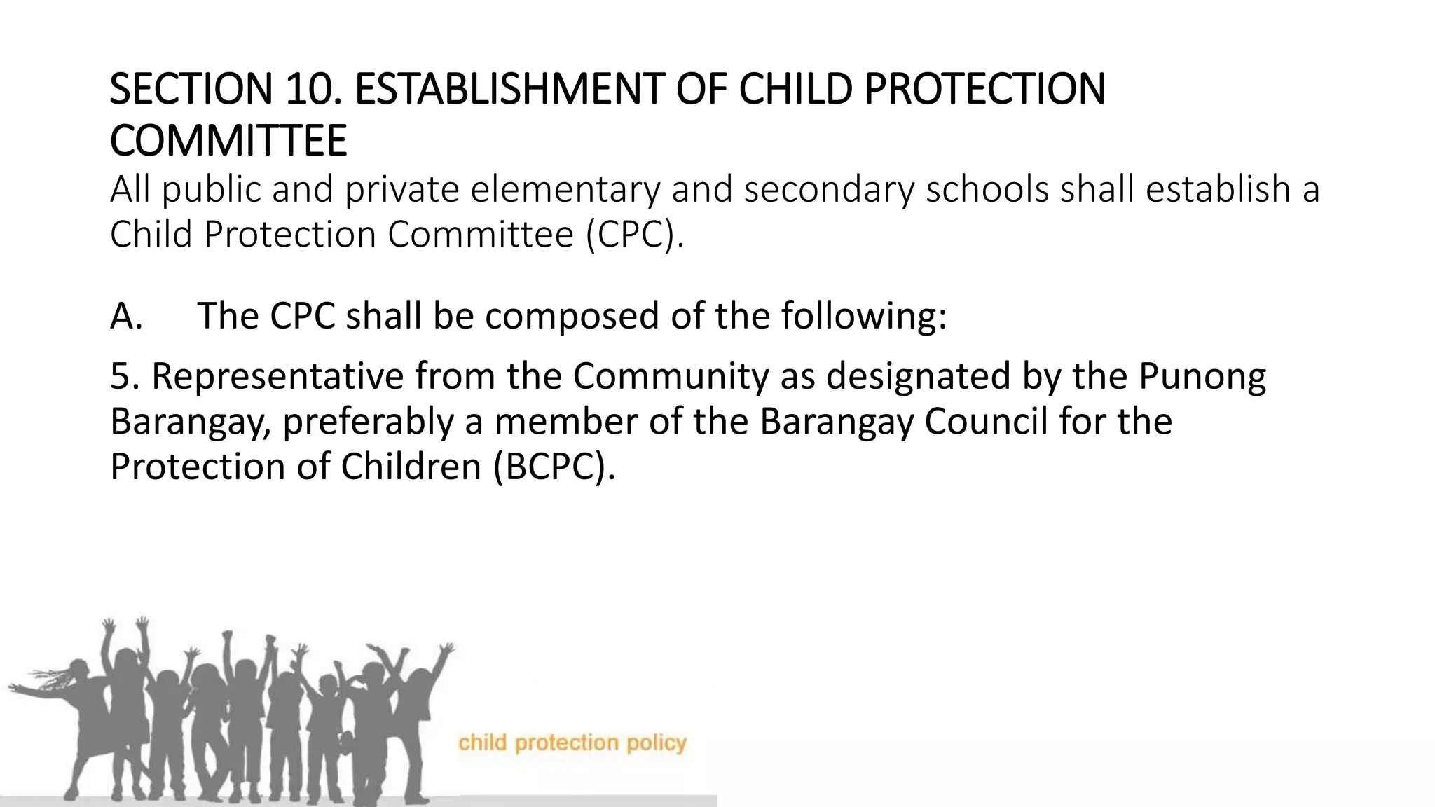 SECTION 10. ESTABLISHMENT OF CHILD PROTECTION
COMMITTEE
All public and private elementary and secondary schools shall establish a
Child Protection Committee (CPC).
A. The CPC shall be composed of the following:
5. Representative from the Community as designated by the Punong
Barangay, preferably a member of the Barangay Council for the
Protection of Children (BCPC).
 