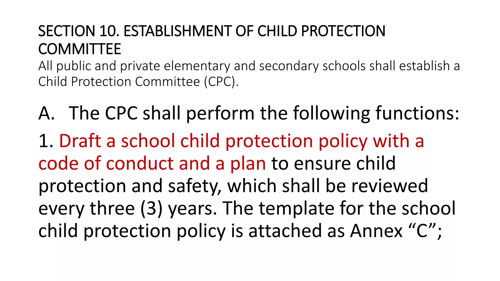 SECTION 10. ESTABLISHMENT OF CHILD PROTECTION
COMMITTEE
All public and private elementary and secondary schools shall establish a
Child Protection Committee (CPC).
A. The CPC shall perform the following functions:
1. Draft a school child protection policy with a
code of conduct and a plan to ensure child
protection and safety, which shall be reviewed
every three (3) years. The template for the school
child protection policy is attached as Annex “C”;
 