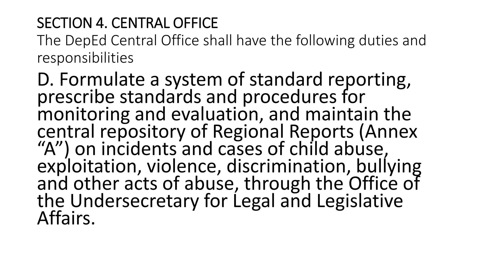 SECTION 4. CENTRAL OFFICE
The DepEd Central Office shall have the following duties and
responsibilities
D. Formulate a system of standard reporting,
prescribe standards and procedures for
monitoring and evaluation, and maintain the
central repository of Regional Reports (Annex
“A”) on incidents and cases of child abuse,
exploitation, violence, discrimination, bullying
and other acts of abuse, through the Office of
the Undersecretary for Legal and Legislative
Affairs.
 
