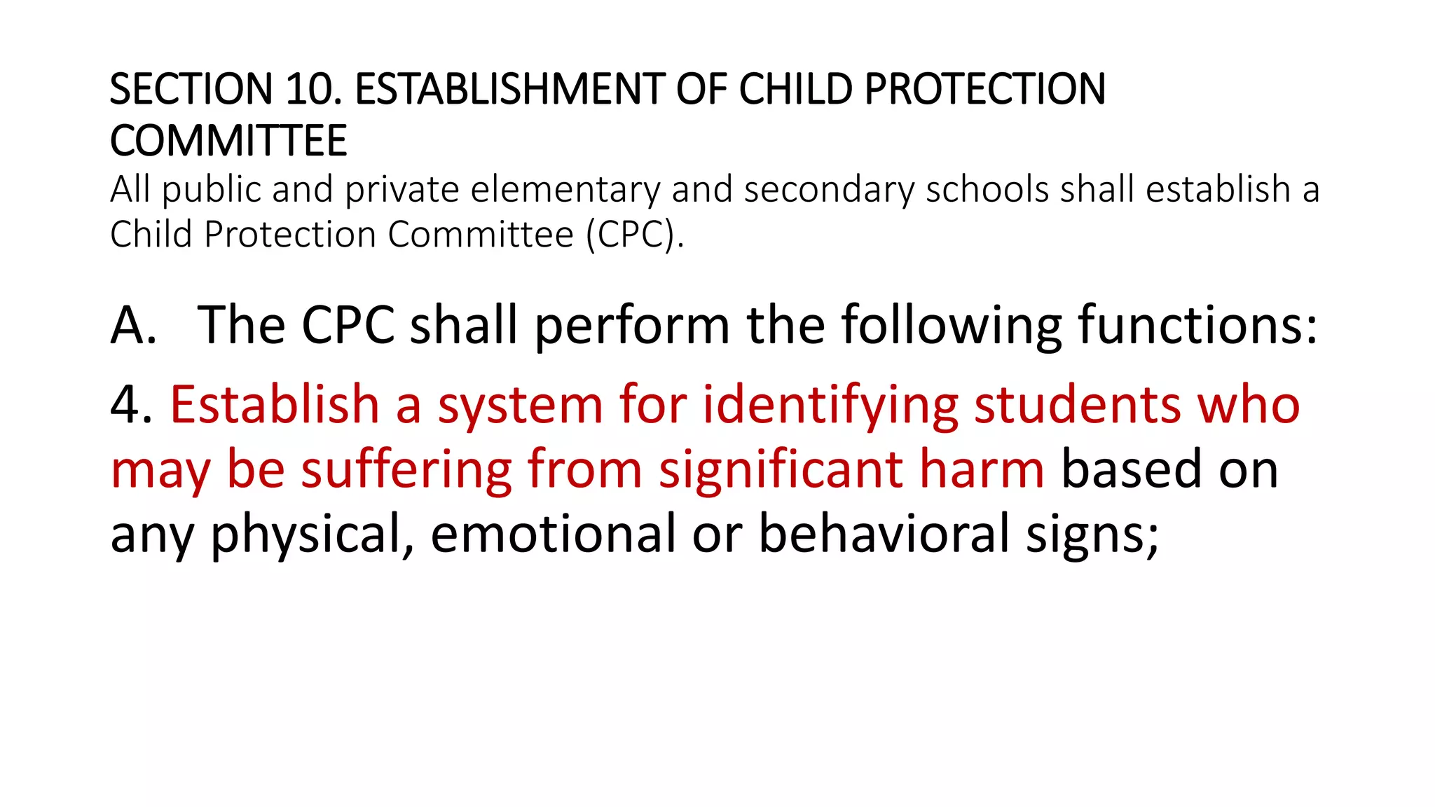 SECTION 10. ESTABLISHMENT OF CHILD PROTECTION
COMMITTEE
All public and private elementary and secondary schools shall establish a
Child Protection Committee (CPC).
A. The CPC shall perform the following functions:
4. Establish a system for identifying students who
may be suffering from significant harm based on
any physical, emotional or behavioral signs;
 