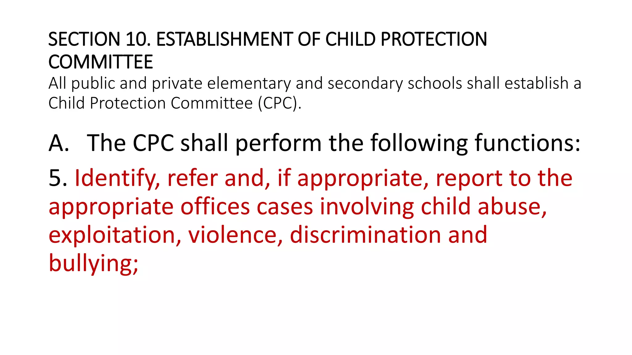 SECTION 10. ESTABLISHMENT OF CHILD PROTECTION
COMMITTEE
All public and private elementary and secondary schools shall establish a
Child Protection Committee (CPC).
A. The CPC shall perform the following functions:
5. Identify, refer and, if appropriate, report to the
appropriate offices cases involving child abuse,
exploitation, violence, discrimination and
bullying;
 