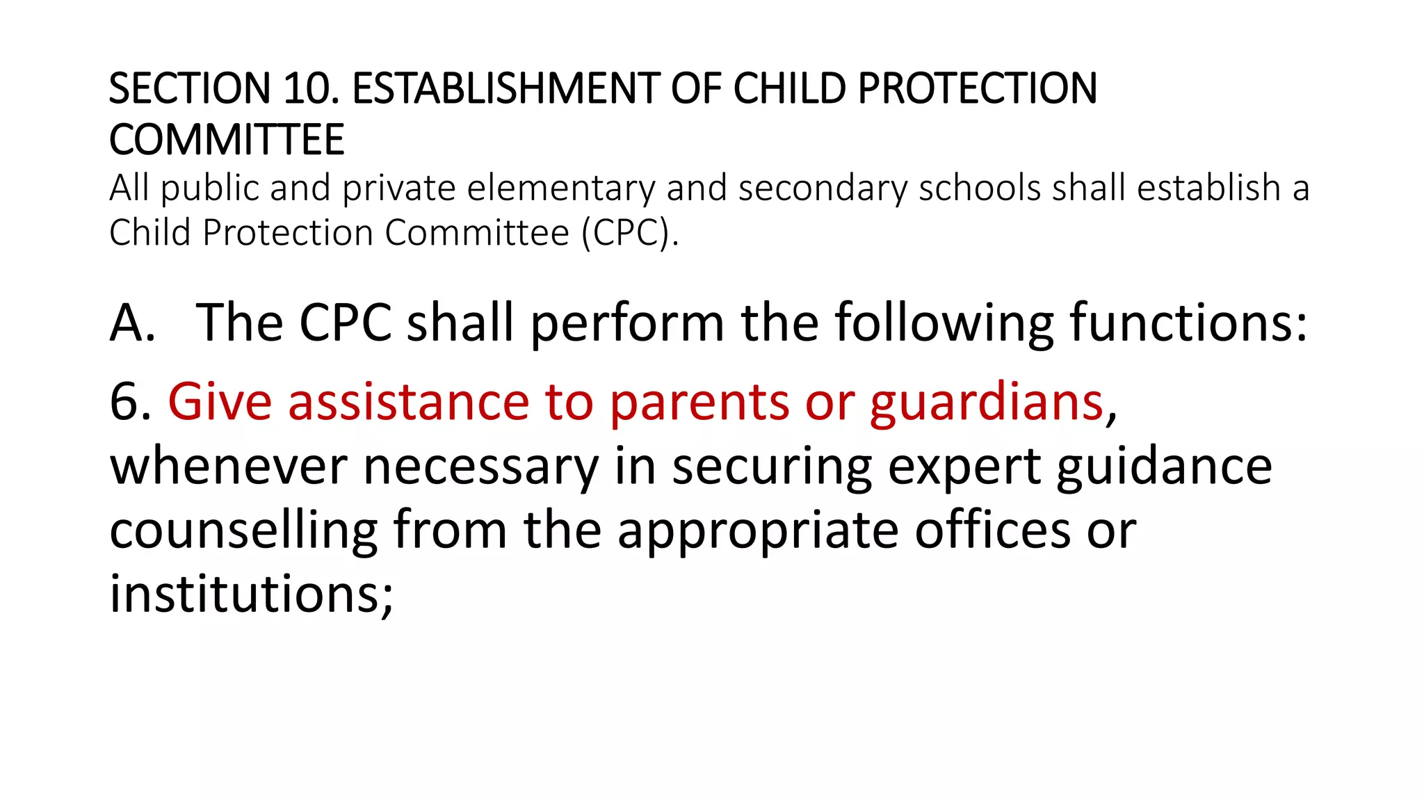 SECTION 10. ESTABLISHMENT OF CHILD PROTECTION
COMMITTEE
All public and private elementary and secondary schools shall establish a
Child Protection Committee (CPC).
A. The CPC shall perform the following functions:
6. Give assistance to parents or guardians,
whenever necessary in securing expert guidance
counselling from the appropriate offices or
institutions;
 