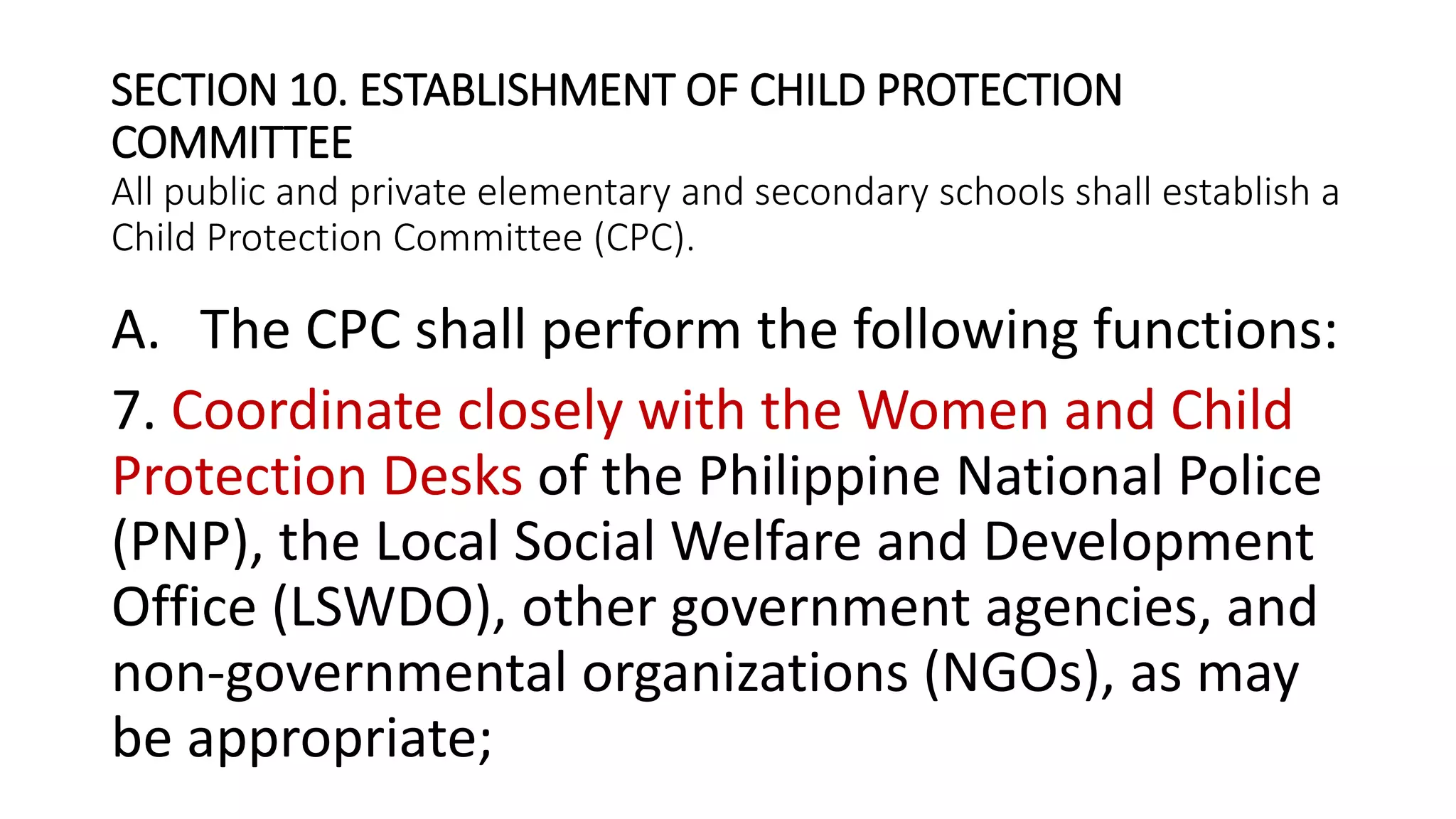 SECTION 10. ESTABLISHMENT OF CHILD PROTECTION
COMMITTEE
All public and private elementary and secondary schools shall establish a
Child Protection Committee (CPC).
A. The CPC shall perform the following functions:
7. Coordinate closely with the Women and Child
Protection Desks of the Philippine National Police
(PNP), the Local Social Welfare and Development
Office (LSWDO), other government agencies, and
non-governmental organizations (NGOs), as may
be appropriate;
 