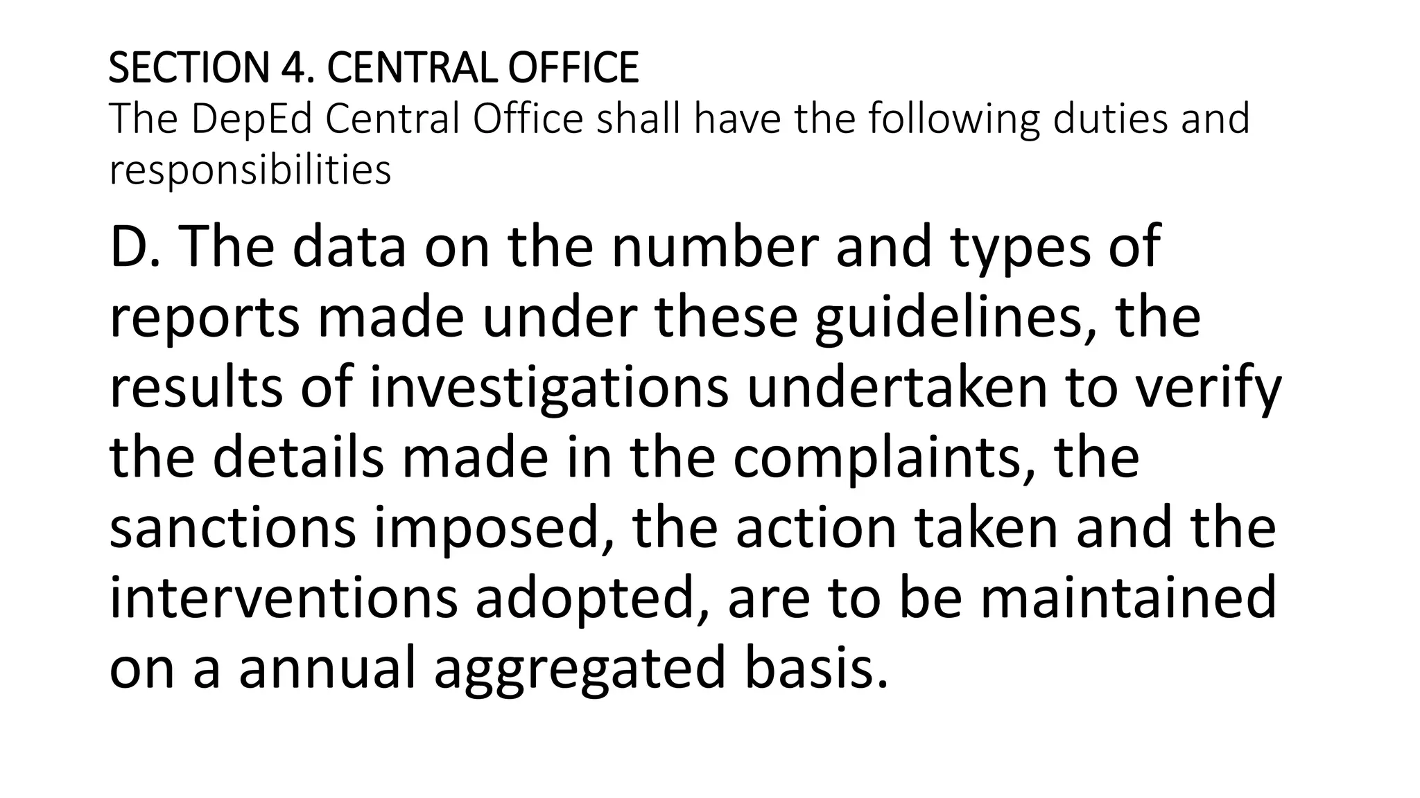 SECTION 4. CENTRAL OFFICE
The DepEd Central Office shall have the following duties and
responsibilities
D. The data on the number and types of
reports made under these guidelines, the
results of investigations undertaken to verify
the details made in the complaints, the
sanctions imposed, the action taken and the
interventions adopted, are to be maintained
on a annual aggregated basis.
 