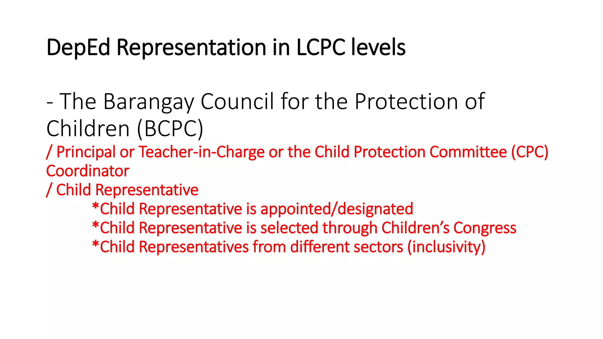 DepEd Representation in LCPC levels
- The Barangay Council for the Protection of
Children (BCPC)
/ Principal or Teacher-in-Charge or the Child Protection Committee (CPC)
Coordinator
/ Child Representative
*Child Representative is appointed/designated
*Child Representative is selected through Children’s Congress
*Child Representatives from different sectors (inclusivity)
 