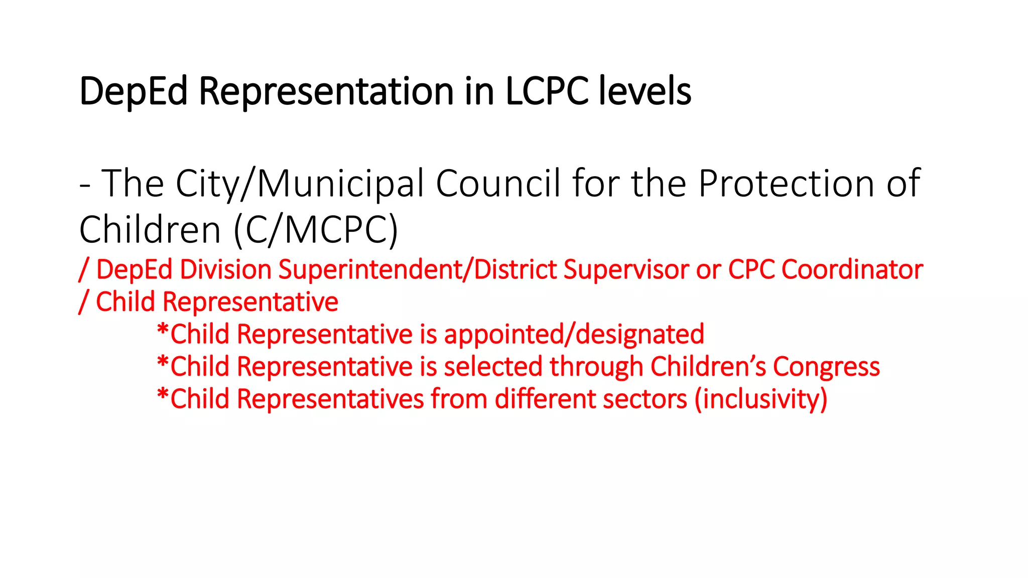 DepEd Representation in LCPC levels
- The City/Municipal Council for the Protection of
Children (C/MCPC)
/ DepEd Division Superintendent/District Supervisor or CPC Coordinator
/ Child Representative
*Child Representative is appointed/designated
*Child Representative is selected through Children’s Congress
*Child Representatives from different sectors (inclusivity)
 
