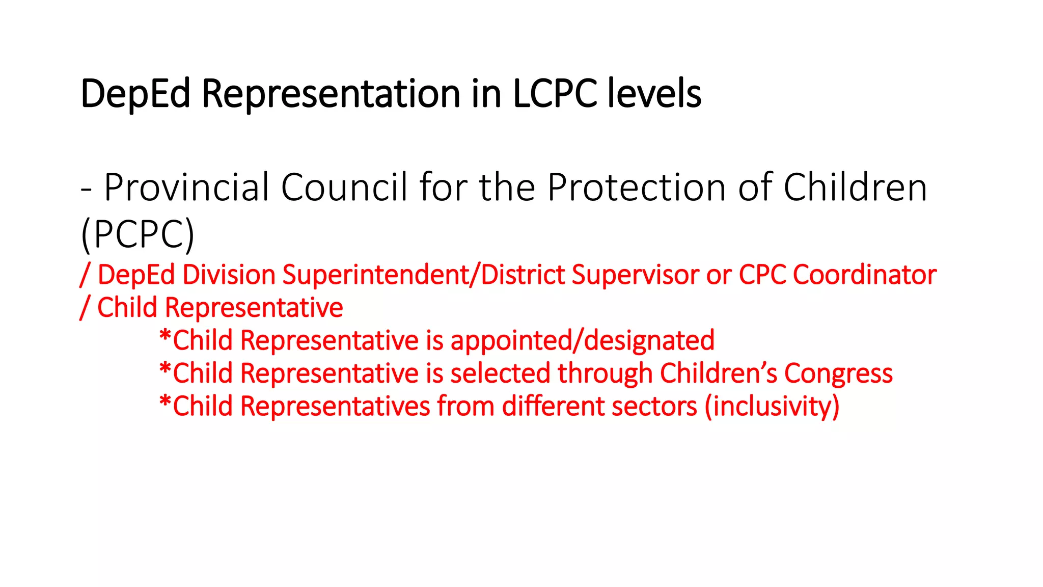 DepEd Representation in LCPC levels
- Provincial Council for the Protection of Children
(PCPC)
/ DepEd Division Superintendent/District Supervisor or CPC Coordinator
/ Child Representative
*Child Representative is appointed/designated
*Child Representative is selected through Children’s Congress
*Child Representatives from different sectors (inclusivity)
 