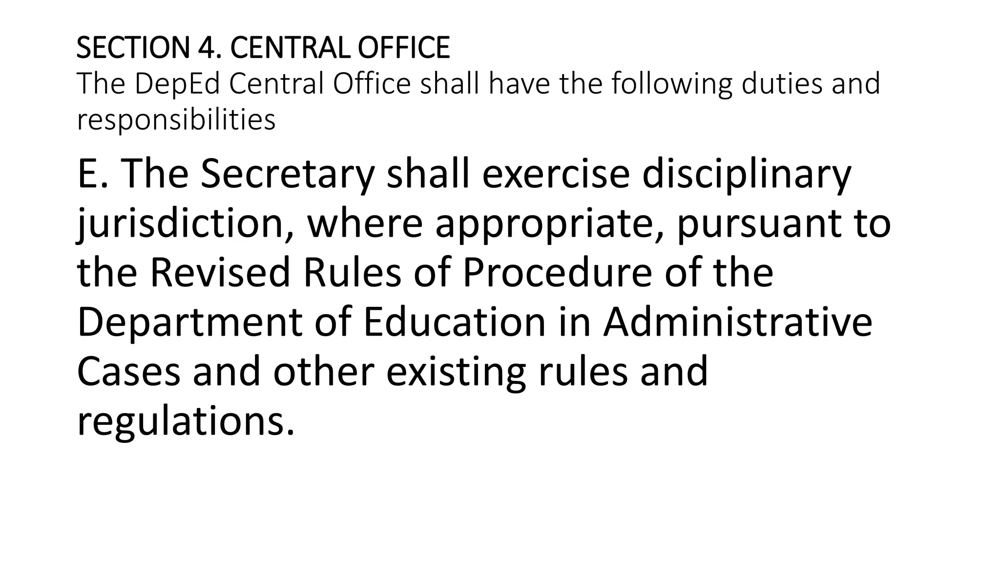 SECTION 4. CENTRAL OFFICE
The DepEd Central Office shall have the following duties and
responsibilities
E. The Secretary shall exercise disciplinary
jurisdiction, where appropriate, pursuant to
the Revised Rules of Procedure of the
Department of Education in Administrative
Cases and other existing rules and
regulations.
 