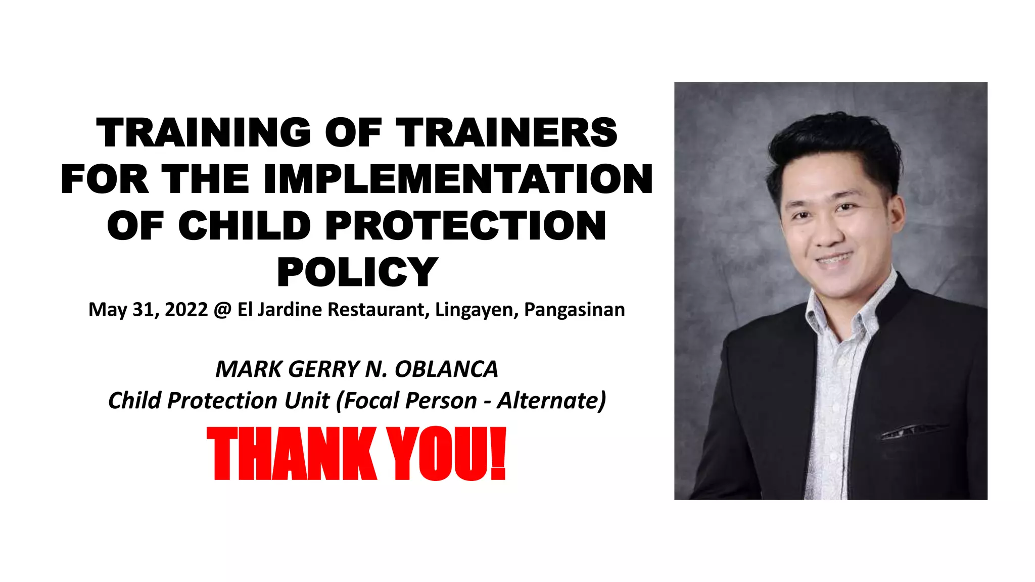 TRAINING OF TRAINERS
FOR THE IMPLEMENTATION
OF CHILD PROTECTION
POLICY
May 31, 2022 @ El Jardine Restaurant, Lingayen, Pangasinan
MARK GERRY N. OBLANCA
Child Protection Unit (Focal Person - Alternate)
THANK YOU!
 