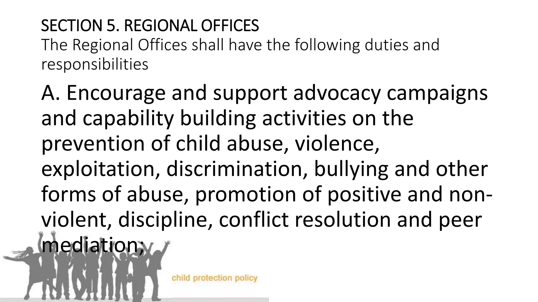 SECTION 5. REGIONAL OFFICES
The Regional Offices shall have the following duties and
responsibilities
A. Encourage and support advocacy campaigns
and capability building activities on the
prevention of child abuse, violence,
exploitation, discrimination, bullying and other
forms of abuse, promotion of positive and non-
violent, discipline, conflict resolution and peer
mediation;
 