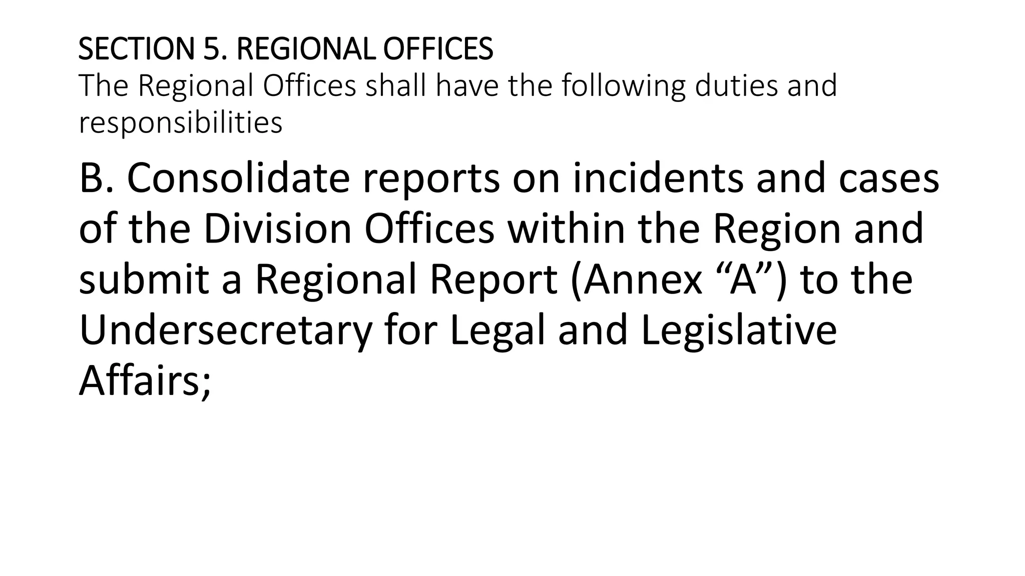 SECTION 5. REGIONAL OFFICES
The Regional Offices shall have the following duties and
responsibilities
B. Consolidate reports on incidents and cases
of the Division Offices within the Region and
submit a Regional Report (Annex “A”) to the
Undersecretary for Legal and Legislative
Affairs;
 