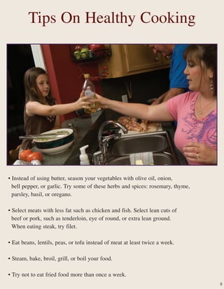 Tips On Healthy Cooking
• Instead of using butter, season your vegetables with olive oil, onion,
bell pepper, or garlic. Try some of these herbs and spices: rosemary, thyme,
parsley, basil, or oregano.
• Select meats with less fat such as chicken and fish. Select lean cuts of
beef or pork, such as tenderloin, eye of round, or extra lean ground.
When eating steak, try filet.
• Eat beans, lentils, peas, or tofu instead of meat at least twice a week.
• Steam, bake, broil, grill, or boil your food.
• Try not to eat fried food more than once a week.
8
 
