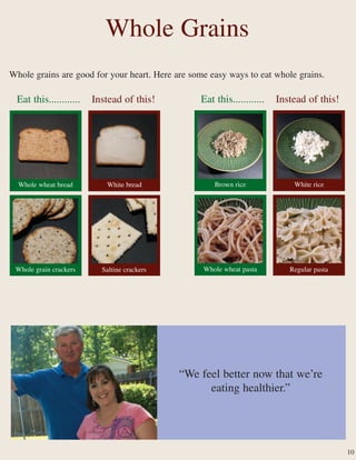 Whole Grains
Whole grains are good for your heart. Here are some easy ways to eat whole grains.
“We feel better now that we’re
eating healthier.”
White breadWhole wheat bread
Saltine crackersWhole grain crackers
White riceBrown rice
Regular pastaWhole wheat pasta
10
Eat this............ Instead of this!Eat this............ Instead of this!
 