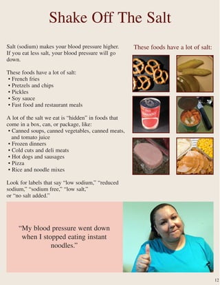 Salt (sodium) makes your blood pressure higher.
If you eat less salt, your blood pressure will go
down.
These foods have a lot of salt:
• French fries
• Pretzels and chips
• Pickles
• Soy sauce
• Fast food and restaurant meals
A lot of the salt we eat is “hidden” in foods that
come in a box, can, or package, like:
• Canned soups, canned vegetables, canned meats,
and tomato juice
• Frozen dinners
• Cold cuts and deli meats
• Hot dogs and sausages
• Pizza
• Rice and noodle mixes
Look for labels that say “low sodium,” “reduced
sodium,” “sodium free,” “low salt,”
or “no salt added.”
Shake Off The Salt
12
“My blood pressure went down
when I stopped eating instant
noodles.”
These foods have a lot of salt:
 