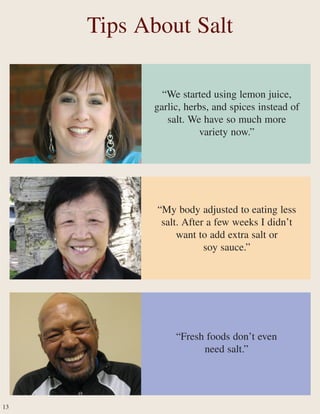 “We started using lemon juice,
garlic, herbs, and spices instead of
salt. We have so much more
variety now.”
“Fresh foods don’t even
need salt.”
“My body adjusted to eating less
salt. After a few weeks I didn’t
want to add extra salt or
soy sauce.”
Tips About Salt
13
 