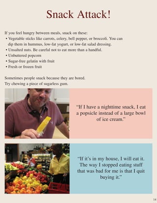 If you feel hungry between meals, snack on these:
• Vegetable sticks like carrots, celery, bell pepper, or broccoli. You can
dip them in hummus, low-fat yogurt, or low-fat salad dressing.
• Unsalted nuts. Be careful not to eat more than a handful.
• Unbuttered popcorn
• Sugar-free gelatin with fruit
• Fresh or frozen fruit
Sometimes people snack because they are bored.
Try chewing a piece of sugarless gum.
Snack Attack!
“If it’s in my house, I will eat it.
The way I stopped eating stuff
that was bad for me is that I quit
buying it.”
“If I have a nighttime snack, I eat
a popsicle instead of a large bowl
of ice cream.”
14
 