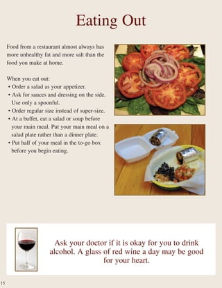 Food from a restaurant almost always has
more unhealthy fat and more salt than the
food you make at home.
When you eat out:
• Order a salad as your appetizer.
• Ask for sauces and dressing on the side.
Use only a spoonful.
• Order regular size instead of super-size.
• At a buffet, eat a salad or soup before
your main meal. Put your main meal on a
salad plate rather than a dinner plate.
• Put half of your meal in the to-go box
before you begin eating.
Eating Out
Ask your doctor if it is okay for you to drink
alcohol. A glass of red wine a day may be good
for your heart.
15
 