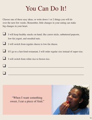 18
You Can Do It!
Choose one of these easy ideas, or write down 1 or 2 things you will do
over the next few weeks. Remember, little changes in your eating can make
big changes in your heart.
❑ I will keep healthy snacks on hand, like carrot sticks, unbuttered popcorn,
low-fat yogurt, and unsalted nuts.
❑ I will switch from regular cheese to low-fat cheese.
❑ If I go to a fast-food restaurant, I will order regular size instead of super-size.
❑ I will switch from white rice to brown rice.
❑ _______________________________________________________________
❑ _______________________________________________________________
16
“When I want something
sweet, I eat a piece of fruit.”
 