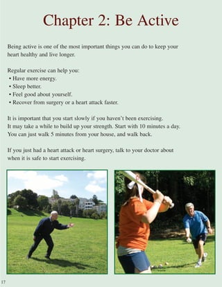 Being active is one of the most important things you can do to keep your
heart healthy and live longer.
Regular exercise can help you:
• Have more energy.
• Sleep better.
• Feel good about yourself.
• Recover from surgery or a heart attack faster.
It is important that you start slowly if you haven’t been exercising.
It may take a while to build up your strength. Start with 10 minutes a day.
You can just walk 5 minutes from your house, and walk back.
If you just had a heart attack or heart surgery, talk to your doctor about
when it is safe to start exercising.
Chapter 2: Be Active
17
 