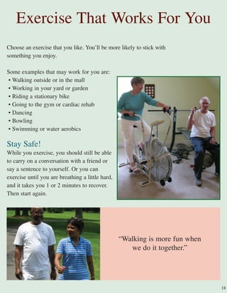 Choose an exercise that you like. You’ll be more likely to stick with
something you enjoy.
Some examples that may work for you are:
• Walking outside or in the mall
• Working in your yard or garden
• Riding a stationary bike
• Going to the gym or cardiac rehab
• Dancing
• Bowling
• Swimming or water aerobics
Stay Safe!
While you exercise, you should still be able
to carry on a conversation with a friend or
say a sentence to yourself. Or you can
exercise until you are breathing a little hard,
and it takes you 1 or 2 minutes to recover.
Then start again.
“Walking is more fun when
we do it together.”
Exercise That Works For You
18
 