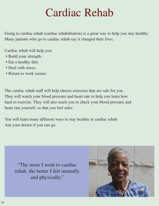 Going to cardiac rehab (cardiac rehabilitation) is a great way to help you stay healthy.
Many patients who go to cardiac rehab say it changed their lives.
Cardiac rehab will help you:
• Build your strength.
• Eat a healthy diet.
• Deal with stress.
• Return to work sooner.
The cardiac rehab staff will help choose exercises that are safe for you.
They will watch your blood pressure and heart rate to help you learn how
hard to exercise. They will also teach you to check your blood pressure and
heart rate yourself, so that you feel safer.
You will learn many different ways to stay healthy at cardiac rehab.
Ask your doctor if you can go.
Cardiac Rehab
“The more I went to cardiac
rehab, the better I felt mentally
and physically.”
19
 