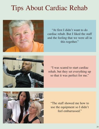 Tips About Cardiac Rehab
“At first I didn’t want to do
cardiac rehab. But I liked the staff
and the feeling that we were all in
this together.”
“I was scared to start cardiac
rehab, but they set everything up
so that it was perfect for me.”
“The staff showed me how to
use the equipment so I didn’t
feel embarrassed.”
20
 