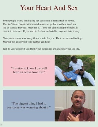 Some people worry that having sex can cause a heart attack or stroke.
This isn’t true. People with heart disease can go back to their usual sex
life as soon as they feel ready for it. If you can climb a flight of stairs, it
is safe to have sex. If you start to feel uncomfortable, stop and take it easy.
Your partner may also worry if sex is safe for you. These are normal feelings.
Sharing this guide with your partner can help.
Talk to your doctor if you think your medicines are affecting your sex life.
Your Heart And Sex
“The biggest thing I had to
overcome was worrying about it.”
21
“It’s nice to know I can still
have an active love life.”
 