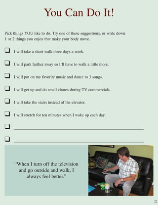 Pick things YOU like to do. Try one of these suggestions, or write down
1 or 2 things you enjoy that make your body move.
❑ I will take a short walk three days a week.
❑ I will park farther away so I’ll have to walk a little more.
❑ I will put on my favorite music and dance to 3 songs.
❑ I will get up and do small chores during TV commercials.
❑ I will take the stairs instead of the elevator.
❑ I will stretch for ten minutes when I wake up each day.
❑ _______________________________________________________________
❑ _______________________________________________________________
You Can Do It!
22
“When I turn off the television
and go outside and walk, I
always feel better.”
 