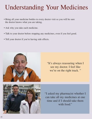 • Bring all your medicine bottles to every doctor visit so you will be sure
the doctor knows what you are taking.
• Ask why you take each medicine.
• Talk to your doctor before stopping any medicines, even if you feel good.
• Tell your doctor if you’re having side effects.
Understanding Your Medicines
25
“I asked my pharmacist whether I
can take all my medicines at one
time and if I should take them
with food.”
“It’s always reassuring when I
see my doctor. I feel like
we’re on the right track. ”
 